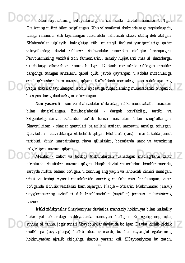  Xon   siyosatining   viloyatlardagi   ta`siri   katta   davlat   mansabi   bo‘lgan
Otaliqning nufuzi bilan belgilangan. Xon viloyatlarni shahzodalarga taqsimlagach,
ularga   rahnoma   etib   tayinlangan   nazoratchi,   ishonchli   shaxs   otaliq   deb   atalgan.
SHahzodalar   ulg‘ayib,   balog‘atga   etib,   mustaqil   faoliyat   yuritgunlariga   qadar
viloyatlardagi   davlat   ishlarini   shahzodalar   nomidan   otaliqlar   boshqargan.
Parvonachining   vazifasi   xon   farmonlarini,   rasmiy   hujjatlarni   mas`ul   shaxslarga,
ijrochilarga   etkazishdan   iborat   bo‘lgan.   Dodxoh   mansabida   ishlagan   amaldor
dargohga   tushgan   arizalarni   qabul   qilib,   javob   qaytargan,   u   adolat   mezonlariga
amal   qilinishini   ham   nazorat   qilgan.   Ko‘kaldosh   mansabiga   xon   sulolasiga   eng
yaqin shaxslar tayinlangan, u xon siyosatiga fuqarolarning munosabatini o‘rganib,
bu siyosatning daxlsizligini ta`minlagan 
Xon   yasovuli   -   xon   va   shahzodalar   o‘rtasidagi   ichki   munosabatlar   masalasi
bilan   shug‘ullangan.   Eshikog‘aboshi   -   dargoh   xavfsizligi,   tartibi   va
kelganketganlardan   xabardor   bo‘lib   turish   masalalari   bilan   shug‘ullangan.
Shayxulislom   -   shariat   qonunlari   bajarilishi   ustidan   nazoratni   amalga   oshirgan.
Qozikolon   -   sud   ishlariga   etakchilik   qilgan.   Muhtasib   (rais)   –   mamlakatda   jamot
tartibini,   diniy   marosimlarga   rioya   qilinishini,   bozorlarda   narx   va   tarozining
to‘g‘riligini nazorat qilgan. 
Mehtar   -   zakot   va   boshqa   tushumlardan   tushadigan   mablag‘larni   zarur
o‘rinlarda   ishlatishni   nazorat   qilgan.   Naqib   davlat   mansabdori   hisoblanmasada,
saroyda nufuzi baland bo‘lgan, u xonning eng yaqin va ishonchli kishisi sanalgan,
ichki   va   tashqi   siyosat   masalalarida   xonning   maslahatchisi   hisoblangan,   zarur
bo‘lganda elchilik vazifasini ham bajargan. Naqib – o‘zlarini Muhmmmad (s.a.v.)
payg‘ambarning   avlodlari   deb   hisoblovchilar   (sayidlar)   jamoasi   etakchisining
unvoni.
Ichki ziddiyatlar   Shayboniylar davlatida markaziy hokimiyat bilan mahalliy
hokimiyat   o‘rtasidagi   ziddiyatlarda   namoyon   bo‘lgan.   Er   egaligining   iqto,
suyurg‘ol, tanho, jogir turlari Shayboniylar davlatida bo‘lgan. Davlat kichik-kichik
mulklarga   (suyurg‘olga)   bo‘lib   idora   qilinardi,   bu   hol   suyurg‘ol   egalarining
hokimiyatdan   ajralib   chiqishga   sharoit   yaratar   edi.   SHayboniyxon   bu   xatoni
19 