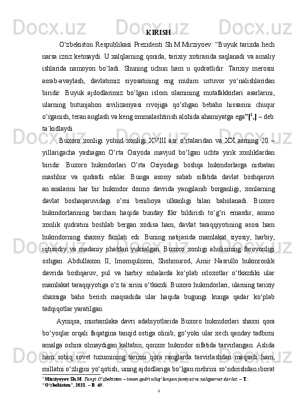 KIRISH
  O‘zbekiston   Respublikasi   Prezidenti   Sh.M.Mirziyoev:   “Buyuk   tarixda   hech
narsa izsiz ketmaydi.   U xalqlarning qonida, tarixiy xotirasida saqlanadi va amaliy
ishlarida   namoyon   bo‘ladi.   Shuning   uchun   ham   u   qudratlidir.   Tarixiy   merosni
asrab-avaylash,   davlatimiz   siyosatining   eng   muhim   ustuvor   yo‘nalishlaridan
biridir.   Buyuk   ajdodlarimiz   bo‘lgan   islom   olamining   mutafakkirlari   asarlarini,
ularning   butunjahon   sivilizasiyasi   rivojiga   qo‘shgan   bebaho   hissasini   chuqur
o‘rganish, teran anglash va keng ommalashtirish alohida ahamiyatga ega ”[ 1
,] –  deb
ta `kidlaydi.
  Buxoro   xonligi   yohud   xonligi   XVIII   asr   o‘rtalaridan   va   XX   asrning   20   –
yillarigacha   yashagan   O‘rta   Osiyoda   mavjud   bo‘lgan   uchta   yirik   xonliklardan
biridir.   Buxoro   hukmdorlari   O‘rta   Osiyodagi   boshqa   hukmdorlarga   nisbatan
mashhur   va   qudratli   edilar.   Bunga   asosiy   sabab   sifatida   davlat   boshqaruvi
an`analarini   har   bir   hukmdor   doimo   davrida   yangilanib   borganligi,   xonlarning
davlat   boshaqaruvidagi   o‘rni   benihoya   ulkanligi   bilan   baholanadi.   Buxoro
hukmdorlarining   barchasi   haqida   bunday   fikr   bildirish   to‘g‘ri   emasdir,   ammo
xonlik   qudratini   boshlab   bergan   xodisa   ham,   davlat   taraqqiyotining   asosi   ham
hukmdorning   shaxsiy   fazilati   edi.   Buning   natijasida   mamlakat   siyosiy,   harbiy,
iqtisodiy   va   madaniy   jihatdan   yuksalgan.   Buxoro   xonligi   aholisining   farovonligi
oshgan.   Abdullaxon   II,   Imomqulixon,   Shohmurod,   Amir   Nasrullo   hukmronlik
davrida   boshqaruv,   pul   va   harbiy   sohalarda   ko‘plab   isloxotlar   o‘tkazdiki   ular
mamlakat taraqqiyotiga o‘z ta`sirini o‘tkazdi. Buxoro hukmdorlari, ularning tarixiy
shaxsiga   baho   berish   maqsadida   ular   haqida   bugungi   kunga   qadar   ko‘plab
tadqiqotlar yaratilgan. 
Ayniqsa,   mustamlaka   davri   adabiyotlarida   Buxoro   hukmdorlari   shaxsi   qora
bo‘yoqlar  orqali faqatgina tanqid ostiga olinib, go‘yoki  ular xech qanday tadbirni
amalga oshira olmaydigan kaltabin, qonxor  hukmdor sifatida tasvirlangan. Aslida
ham   sobiq   sovet   tuzumining   tarixni   qora   ranglarda   tasvirlashdan   maqsadi   ham,
millatni o‘zligini yo‘qotish, uning ajdodlariga bo‘lgan mehrini so‘ndirishdan iborat
1
  Mirziyoyev Sh.M.  Yangi O zbekiston – inson qadri ulug langan jamiyat va xalqparvar davlatʻ ʻ . – T.: 
“O zbekiston”, 2021. – B. 45.	
ʻ
2 