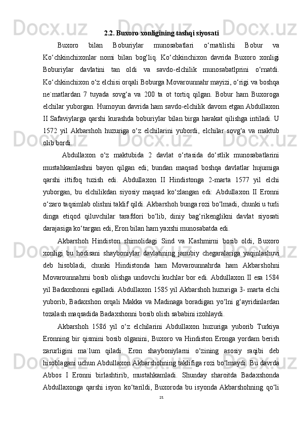 2.2. Buxoro xonligining tashqi siyosati
Buxoro   bilan   Boburiylar   munosabatlari   o‘rnatilishi   Bobur   va
Ko‘chkinchixonlar   nomi   bilan   bog‘liq.   Ko‘chkinchixon   davrida   Buxoro   xonligi
Boburiylar   davlatini   tan   oldi   va   savdo-elchilik   munosabatlprini   o‘rnatdi.
Ko‘chkinchixon o‘z elchisi orqali Boburga Movarounnahr mayizi, o‘rigi va boshqa
ne`matlardan   7   tuyada   sovg‘a   va   200   ta   ot   tortiq   qilgan.   Bobur   ham   Buxoroga
elchilar yuborgan. Humoyun davrida ham savdo-elchilik davom etgan Abdullaxon
II  Safaviylarga qarshi  kurashda  boburiylar  bilan birga harakat  qilishga intiladi. U
1572   yil   Akbarshoh   huzuriga   o‘z   elchilarini   yubordi,   elchilar   sovg‘a   va   maktub
olib bordi.
  Abdullaxon   o‘z   maktubida   2   davlat   o‘rtasida   do‘stlik   munosabatlarini
mustahkamlashni   bayon   qilgan   edi;   bundan   maqsad   boshqa   davlatlar   hujumiga
qarshi   ittifoq   tuzish   edi.   Abdullaxon   II   Hindistonga   2-marta   1577   yil   elchi
yuborgan,   bu   elchilikdan   siyosiy   maqsad   ko‘zlangan   edi:   Abdullaxon   II   Eronni
o‘zaro taqsimlab olishni taklif qildi. Akbarshoh bunga rozi bo‘lmadi, chunki u turli
dinga   etiqod   qiluvchilar   tarafdori   bo‘lib,   diniy   bag‘rikenglikni   davlat   siyosati
darajasiga ko‘targan edi, Eron bilan ham yaxshi munosabatda edi.
Akbarshoh   Hindiston   shimolidagi   Sind   va   Kashmirni   bosib   oldi,   Buxoro
xonligi   bu   hodisani   shayboniylar   davlatining   janubiy   chegaralariga   yaqinlashuvi
deb   hisobladi,   chunki   Hindistonda   ham   Movarounnahrda   ham   Akbarshohni
Movarounnahrni bosib olishga undovchi kuchlar bor  edi. Abdullaxon II esa  1584
yil Badaxshonni egalladi. Abdullaxon 1585 yil Akbarshoh huzuriga 3- marta elchi
yuborib,   Badaxshon   orqali   Makka   va   Madinaga   boradigan   yo‘lni   g‘ayridinlardan
tozalash maqsadida Badaxshonni bosib olish sababini izohlaydi.
Akbarshoh   1586   yil   o‘z   elchilarini   Abdullaxon   huzuriga   yuborib   Turkiya
Eronning  bir   qismini   bosib   olganini,  Buxoro   va  Hindiston   Eronga   yordam   berish
zarurligini   ma`lum   qiladi.   Eron   shayboniylarni   o‘zining   asosiy   raqibi   deb
hisoblagani uchun Abdullaxon Akbarshohning taklifiga rozi bo‘lmaydi. Bu davrda
Abbos   I   Eronni   birlashtirib,   mustahkamladi.   Shunday   sharoitda   Badaxshonda
Abdullaxonga   qarshi   isyon   ko‘tarildi,   Buxoroda   bu   isyonda   Akbarshohning   qo‘li
21 