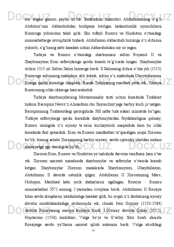 bor   degan   gumon   paydo   bo‘ldi.   Badaxshon   hukmdori   Abdullaxonning   o‘g‘li
Abdulmo‘min   Akbarshohdan   boshpana   berilgan   badaxshonlik   isyonchilarni
Buxoroga   yuborishni   talab   qildi.   Shu   tufayli   Buxoro   va   Hindiston   o‘rtasidagi
munosabatlarga sovuqchilik tushadi. Abdullaxon Akbarshoh huzuriga o‘z elchisini
yuborib, o‘g‘lining xatti-harakati uchun Akbarshohdan uzr so‘ragan.
Turkiya   va   Buxoro   o‘rtasidagi   shartnomani   sulton   Boyazid   II   va
Shayboniyxon   Eron   safaviylariga   qarshi   kurash   to‘g‘risida   tuzgan.   Shayboniylar
elchisi 1515 yil Sulton Salim huzuriga bordi. S.Salimning elchisi o‘sha yili (1515)
Buxoroga sultonning maktubini olib keladi, sulton o‘z maktubida Ubaydullaxonni
Eronga qarshi kurashga chaqiradi. Bunda Turkiyaning manfaati yotar edi. Turkiya
Buxoroning ichki ishlariga ham aralashdi. 
Turkiya   shayboniylarning   Movarounnahr   taxti   uchun   kurashida   Toshkent
hokimi Baroqxon Navro‘z Ahmadxon ibn Suyunchxo‘jaga harbiy kuch jo‘natgan.
Baroqxonning  Toshkentdagi   qarorgohida   300  nafar   turk  askari   xizmatda   bo‘lgan.
Turkiya   safaviylarga   qarshi   kurashda   shayboniylardan   foydalanibgina   qolmay,
Buxoro   xonligida   o‘z   siyosiy   ta`sirini   kuchaytirish   maqsadida   ham   bu   ichki
kurashida faol qatnashdi. Eron va Buxoro manfaatlari to‘qnashgan nuqta Xuroson
bo‘lib, buning sababi Xurosonning harbiy-siyosiy, savdo-iqtisodiy jihatdan muhim
ahamiyatga ega ekanligida bo‘lib, 
Xuroson Eron, Buxoro va Hindiston yo‘nalishida darvoza vazifasini ham o‘tar
edi.   Xuroson   nazorati   masalasida   shayboniylar   va   safaviylar   o‘rtasida   kurash
ketgan.   Shayboniylar   Xuroson   masalasida   Shayboniyxon,   Ubaydullaxon,
Abdullaxon   II   davrida   ustunlik   qilgan.   Abdullaxon   II   Xurosonning   Marv,
Nishopur,   Mashhad   kabi   yirik   shaharlarini   egallagan.   Rossiya   -   Buxoro
munosabatlari   XVI   asrning   2-yarmidan   rivojlana   bordi.   Abdullaxon   II   Rossiya
bilan savdo aloqalarini yaxshilashga harakat qildi, bu orqali o‘z davlatining siyosiy
ahvolni   mustahkamlashga   erishmoqchi   edi,   chunki   Ivan   Grozniy   (1533-1584)
davrida   Rossiyaning   mavqei   kuchaya   bordi.   I.Grozniy   davrida   Qozon   (1552),
Hojitarxon   (1556)   xonliklari,   Volga   bo‘yi   va   G‘arbiy   Sibir   bosib   olinishi
Rossiyaga   savdo   yo‘llarini   nazorat   qilish   imkonini   berdi.   Volga   atrofidagi
22 