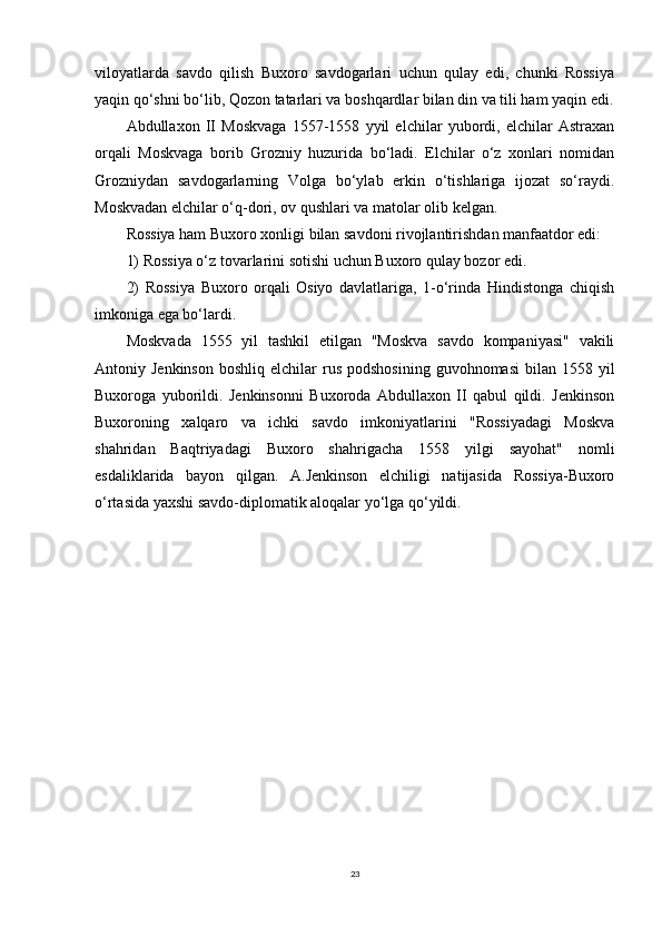 viloyatlarda   savdo   qilish   Buxoro   savdogarlari   uchun   qulay   edi,   chunki   Rossiya
yaqin qo‘shni bo‘lib, Qozon tatarlari va boshqardlar bilan din va tili ham yaqin edi.
Abdullaxon   II   Moskvaga   1557-1558   yyil   elchilar   yubordi,   elchilar   Astraxan
orqali   Moskvaga   borib   Grozniy   huzurida   bo‘ladi.   Elchilar   o‘z   xonlari   nomidan
Grozniydan   savdogarlarning   Volga   bo‘ylab   erkin   o‘tishlariga   ijozat   so‘raydi.
Moskvadan elchilar o‘q-dori, ov qushlari va matolar olib kelgan. 
Rossiya ham Buxoro xonligi bilan savdoni rivojlantirishdan manfaatdor edi:  
1) Rossiya o‘z tovarlarini sotishi uchun Buxoro qulay bozor edi. 
2)   Rossiya   Buxoro   orqali   Osiyo   davlatlariga,   1-o‘rinda   Hindistonga   chiqish
imkoniga ega bo‘lardi. 
Moskvada   1555   yil   tashkil   etilgan   "Moskva   savdo   kompaniyasi"   vakili
Antoniy Jenkinson   boshliq  elchilar   rus  podshosining  guvohnomasi   bilan 1558  yil
Buxoroga   yuborildi.   Jenkinsonni   Buxoroda   Abdullaxon   II   qabul   qildi.   Jenkinson
Buxoroning   xalqaro   va   ichki   savdo   imkoniyatlarini   "Rossiyadagi   Moskva
shahridan   Baqtriyadagi   Buxoro   shahrigacha   1558   yilgi   sayohat"   nomli
esdaliklarida   bayon   qilgan.   A.Jenkinson   elchiligi   natijasida   Rossiya-Buxoro
o‘rtasida yaxshi savdo-diplomatik aloqalar yo‘lga qo‘yildi.
23 
