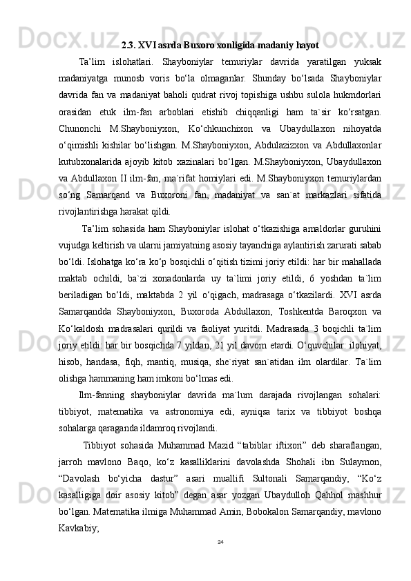 2.3. XVI asrda Buxoro xonligida madaniy hayot
Ta’lim   islohatlari.   Shayboniylar   temuriylar   davrida   yaratilgan   yuksak
madaniyatga   munosb   voris   bo‘la   olmaganlar.   Shunday   bo‘lsada   Shayboniylar
davrida   fan   va   madaniyat   baholi   qudrat   rivoj   topishiga   ushbu   sulola   hukmdorlari
orasidan   etuk   ilm-fan   arboblari   etishib   chiqqanligi   ham   ta`sir   ko‘rsatgan.
Chunonchi   M.Shayboniyxon,   Ko‘chkunchixon   va   Ubaydullaxon   nihoyatda
o‘qimishli   kishilar   bo‘lishgan.   M.Shayboniyxon,   Abdulazizxon   va   Abdullaxonlar
kutubxonalarida   ajoyib   kitob   xazinalari   bo‘lgan.   M.Shayboniyxon,   Ubaydullaxon
va Abdullaxon II ilm-fan, ma`rifat  homiylari  edi. M.Shayboniyxon temuriylardan
so‘ng   Samarqand   va   Buxoroni   fan,   madaniyat   va   san`at   markazlari   sifatida
rivojlantirishga harakat qildi.
  Ta’lim   sohasida   ham   Shayboniylar   islohat   o‘tkazishiga   amaldorlar   guruhini
vujudga keltirish va ularni jamiyatning asosiy tayanchiga aylantirish zarurati sabab
bo‘ldi. Islohatga ko‘ra ko‘p bosqichli o‘qitish tizimi joriy etildi: har bir mahallada
maktab   ochildi,   ba`zi   xonadonlarda   uy   ta`limi   joriy   etildi,   6   yoshdan   ta`lim
beriladigan   bo‘ldi,   maktabda   2   yil   o‘qigach,   madrasaga   o‘tkazilardi.   XVI   asrda
Samarqandda   Shayboniyxon,   Buxoroda   Abdullaxon,   Toshkentda   Baroqxon   va
Ko‘kaldosh   madrasalari   qurildi   va   faoliyat   yuritdi.   Madrasada   3   boqichli   ta`lim
joriy etildi: har bir bosqichda 7 yildan, 21 yil davom etardi. O‘quvchilar: ilohiyat,
hisob,   handasa,   fiqh,   mantiq,   musiqa,   she`riyat   san`atidan   ilm   olardilar.   Ta`lim
olishga hammaning ham imkoni bo‘lmas edi. 
Ilm-fanning   shayboniylar   davrida   ma`lum   darajada   rivojlangan   sohalari:
tibbiyot,   matematika   va   astronomiya   edi,   ayniqsa   tarix   va   tibbiyot   boshqa
sohalarga qaraganda ildamroq rivojlandi.
  Tibbiyot   sohasida   Muhammad   Mazid   “tabiblar   iftixori”   deb   sharaflangan,
jarroh   mavlono   Baqo,   ko‘z   kasalliklarini   davolashda   Shohali   ibn   Sulaymon,
“Davolash   bo‘yicha   dastur”   asari   muallifi   Sultonali   Samarqandiy,   “Ko‘z
kasalligiga   doir   asosiy   kitob”   degan   asar   yozgan   Ubaydulloh   Qahhol   mashhur
bo‘lgan. Matematika ilmiga Muhammad Amin, Bobokalon Samarqandiy, mavlono
Kavkabiy; 
24 