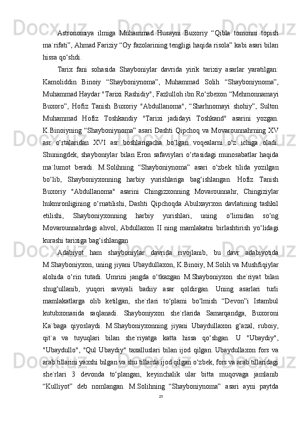 Astronomiya   ilmiga   Muhammad   Husayni   Buxoriy   “Qibla   tomonni   topish
ma`rifati”, Ahmad Fariziy “Oy fazolarining tengligi haqida risola” kabi asari bilan
hissa qo‘shdi.
Tarix   fani   sohasida   Shayboniylar   davrida   yirik   tarixiy   asarlar   yaratilgan:
Kamoliddin   Binoiy   “Shayboniynoma”,   Muhammad   Solih   “Shayboniynoma”,
Muhammad Haydar "Tarixi Rashidiy", Fazlulloh ibn Ro‘zbexon “Mehmonnamayi
Buxoro”,   Hofiz   Tanish   Buxoriy   "Abdullanoma",   “Sharhnomayi   shohiy”,   Sulton
Muhammad   Hofiz   Toshkandiy   "Tarixi   jadidayi   Toshkand"   asarini   yozgan.
K.Binoiyning  “Shayboniynoma”  asari   Dashti  Qipchoq  va   Movarounnahrning  XV
asr   o‘rtalaridan   XVI   asr   boshlarigacha   bo‘lgan   voqealarni   o‘z   ichiga   oladi.
Shuningdek,   shayboniylar   bilan   Eron   safaviylari   o‘rtasidagi   munosabatlar   haqida
ma`lumot   beradi.   M.Solihning   “Shayboniynoma”   asari   o‘zbek   tilida   yozilgan
bo‘lib,   Shayboniyxonning   harbiy   yurishlariga   bag‘ishlangan.   Hofiz   Tanish
Buxoriy   "Abdullanoma"   asarini   Chingizxonning   Movarounnahr,   Chingiziylar
hukmronligining   o‘rnatilishi,   Dashti   Qipchoqda   Abulxayrxon   davlatining   tashkil
etilishi,   Shayboniyxonning   harbiy   yurishlari,   uning   o‘limidan   so‘ng
Movarounnahrdagi   ahvol,   Abdullaxon   II   ning   mamlakatni   birlashtirish   yo‘lidagi
kurashi tarixiga bag‘ishlangan
Adabiyot   ham   shayboniylar   davrida   rivojlanib,   bu   davr   adabiyotida
M.Shayboniyxon, uning jiyani  Ubaydullaxon, K.Binoiy, M.Solih va Mushfiqiylar
alohida   o‘rin   tutadi.   Umrini   jangda   o‘tkazgan   M.Shayboniyxon   she`riyat   bilan
shug‘ullanib,   yuqori   saviyali   badiiy   asar   qoldirgan.   Uning   asarlari   turli
mamlakatlarga   olib   ketilgan,   she`rlari   to‘plami   bo‘lmish   “Devon”i   Istambul
kutubxonasida   saqlanadi.   Shayboniyxon   she`rlarida   Samarqandga,   Buxoroni
Ka`baga   qiyoslaydi.   M.Shayboniyxonning   jiyani   Ubaydullaxon   g‘azal,   ruboiy,
qit`a   va   tuyuqlari   bilan   she`riyatga   katta   hissa   qo‘shgan.   U   "Ubaydiy",
"Ubaydullo",   "Qul   Ubaydiy"   taxalluslari   bilan   ijod   qilgan.   Ubaydullaxon   fors   va
arab tillarini yaxshi bilgan va shu tillarda ijod qilgan o‘zbek, fors va arab tillaridagi
she`rlari   3   devonda   to‘plangan,   keyinchalik   ular   bitta   muqovaga   jamlanib
“Kulliyot”   deb   nomlangan.   M.Solihning   “Shayboniynoma”   asari   ayni   paytda
25 