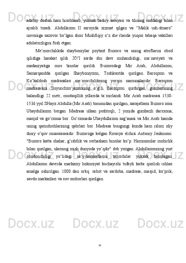 adabiy   doston   ham   hisoblanib,   yuksak   badiiy   saviyasi   va   tilining   soddaligi   bilan
ajralib   turadi.   Abdullaxon   II   saroyida   xizmat   qilgan   va   “Malik   ush-shuaro”
unvoniga  sazovor   bo‘lgan  shoir   Mushfiqiy   o‘z   she`rlarida  yuqori   tabaqa   vakillari
adolatsizligini fosh etgan.
Me’morchilikda   shayboniylar   poytaxt   Buxoro   va   uning   atroflarini   obod
qilishga   harakat   qildi.   XVI   asrda   shu   davr   muhandisligi,   ma`naviyati   va
madaniyatiga   mos   binolar   qurildi.   Buxorodagi   Mir   Arab,   Abdullaxon,
Samarqandda   qurilgan   Shayboniyxon,   Toshkentda   qurilgan   Baroqxon   va
Ko‘kaldosh   madrasalari   me`morchilikning   yorqin   namunalaridir.   Baroqxon
madrasasini   Suyunchxo‘jaxonning   o‘g‘li   Baroqxon   qurdirgan,   gumbazining
balandligi   22   metr,   mustaqillik   yillarida   ta`mirlandi.   Mir   Arab   madrasasi   1530-
1536 yyil SHayx Abdulla (Mir Arab) tomonidan qurilgan, xarajatlarni Buxoro xoni
Ubaydullaxon   bergan.   Madrasa   ulkan   peshtoqli,   2   yonida   gumbazli   darsxona,
masjid va go‘rxona bor. Go‘rxonada Ubaydullaxon sag‘anasi  va Mir Arab hamda
uning   qarindoshlarining   qabrlari   bor.   Madrasa   buugungi   kunda   ham   islom   oliy
diniy   o‘quv   muassasasidir.   Buxoroga   kelgan   Rossiya   elchisi   Antoniy   Jenkinson:
"Buxoro   katta   shahar,   g‘ishtlik   va   serhasham   binolar   ko‘p.   Hammomlar   mohirlik
bilan qurilgan, ularning misli dunyoda yo‘qdir" deb yozgan. Abdullaxonning yurt
obodonchiligi   yo‘lidagi   sa`y-harakatlarini   tarixchilar   yuksak   baholagan.
Abdullaxon   davrida   markaziy   hokimiyat   kuchayishi   tufayli   katta   qurilish   ishlari
amalga   oshirilgan.   1000   dan   ortiq:   rabot   va   sardoba,   madrasa,   masjid,   ko‘prik,
savdo markazlari va suv omborlari qurilgan.
26 