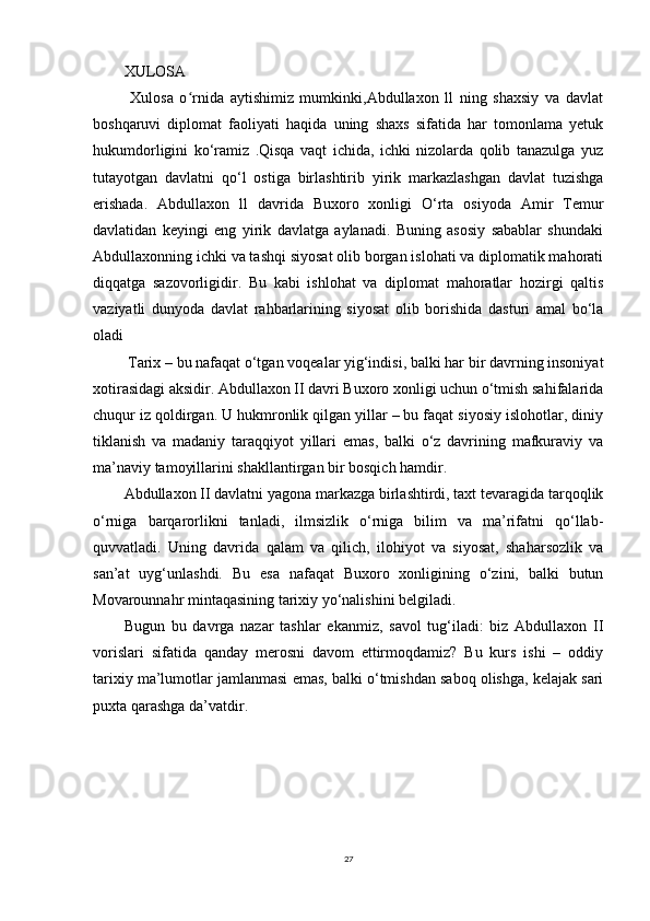 XULOSA
  Xulosa   o rnida   aytishimiz   mumkinki,Abdullaxon   ll   ning   shaxsiy   va   davlatʻ
boshqaruvi   diplomat   faoliyati   haqida   uning   shaxs   sifatida   har   tomonlama   yetuk
hukumdorligini   ko‘ramiz   .Qisqa   vaqt   ichida,   ichki   nizolarda   qolib   tanazulga   yuz
tutayotgan   davlatni   qo‘l   ostiga   birlashtirib   yirik   markazlashgan   davlat   tuzishga
erishada.   Abdullaxon   ll   davrida   Buxoro   xonligi   O‘rta   osiyoda   Amir   Temur
davlatidan   keyingi   eng   yirik   davlatga   aylanadi.   Buning   asosiy   sabablar   shundaki
Abdullaxonning ichki va tashqi siyosat olib borgan islohati va diplomatik mahorati
diqqatga   sazovorligidir.   Bu   kabi   ishlohat   va   diplomat   mahoratlar   hozirgi   qaltis
vaziyatli   dunyoda   davlat   rahbarlarining   siyosat   olib   borishida   dasturi   amal   bo‘la
oladi
  Tarix – bu nafaqat o‘tgan voqealar yig‘indisi, balki har bir davrning insoniyat
xotirasidagi aksidir. Abdullaxon II davri Buxoro xonligi uchun o‘tmish sahifalarida
chuqur iz qoldirgan. U hukmronlik qilgan yillar – bu faqat siyosiy islohotlar, diniy
tiklanish   va   madaniy   taraqqiyot   yillari   emas,   balki   o‘z   davrining   mafkuraviy   va
ma’naviy tamoyillarini shakllantirgan bir bosqich hamdir.
Abdullaxon II davlatni yagona markazga birlashtirdi, taxt tevaragida tarqoqlik
o‘rniga   barqarorlikni   tanladi,   ilmsizlik   o‘rniga   bilim   va   ma’rifatni   qo‘llab-
quvvatladi.   Uning   davrida   qalam   va   qilich,   ilohiyot   va   siyosat,   shaharsozlik   va
san’at   uyg‘unlashdi.   Bu   esa   nafaqat   Buxoro   xonligining   o‘zini,   balki   butun
Movarounnahr mintaqasining tarixiy yo‘nalishini belgiladi.
Bugun   bu   davrga   nazar   tashlar   ekanmiz,   savol   tug‘iladi:   biz   Abdullaxon   II
vorislari   sifatida   qanday   merosni   davom   ettirmoqdamiz?   Bu   kurs   ishi   –   oddiy
tarixiy ma’lumotlar jamlanmasi emas, balki o‘tmishdan saboq olishga, kelajak sari
puxta qarashga da’vatdir.
 
27 