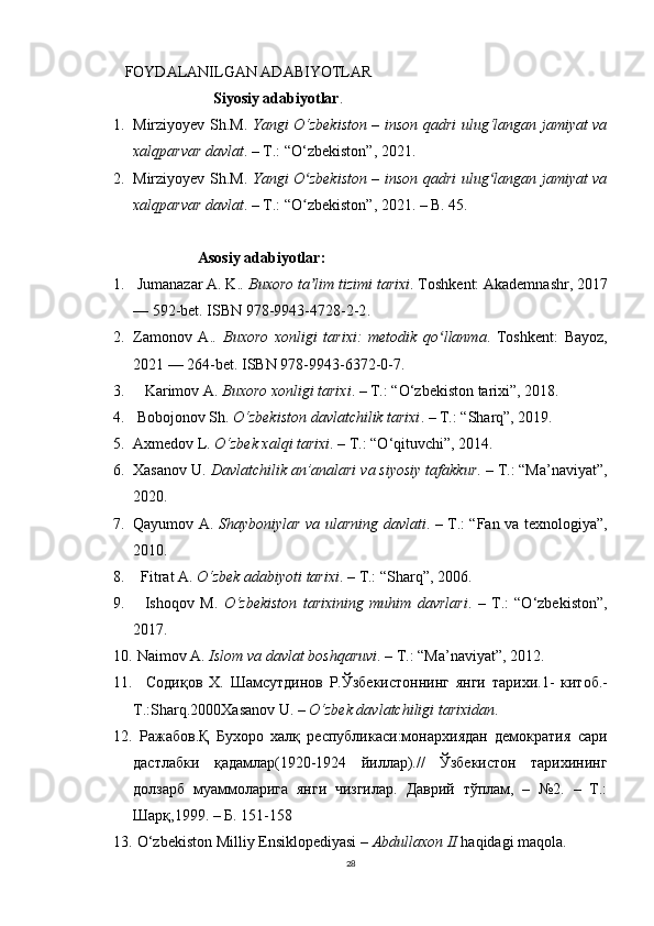 FOYDALANILGAN ADABIYOTLAR
                       Siyosiy adabiyotlar .
1. Mirziyoyev Sh.M.   Yangi O‘zbekiston – inson qadri ulug‘langan jamiyat va
xalqparvar davlat . – T.: “O‘zbekiston”, 2021.
2. Mirziyoyev Sh.M.   Yangi O zbekiston – inson qadri ulug langan jamiyat vaʻ ʻ
xalqparvar davlat . – T.: “O zbekiston”, 2021. – B. 45.
ʻ
                   Asosiy  adabiyotlar:
1.   Jumanazar A. K. . Buxoro ta lim tizimi tarixi
ʼ .  Toshkent: Akademnashr, 2017
— 592-bet.   ISBN   978-9943-4728-2-2 .  
2. Zamonov   A. .   Buxoro   xonligi   tarixi:   metodik   qo llanma	
ʻ .   Toshkent:   Bayoz,
2021 — 264-bet.   ISBN   978-9943-6372-0-7 .  
3.     Karimov A.  Buxoro xonligi tarixi . – T.: “O‘zbekiston tarixi”, 2018.
4.  Bobojonov Sh.  O‘zbekiston davlatchilik tarixi . – T.: “Sharq”, 2019.
5. Axmedov L.  O‘zbek xalqi tarixi . – T.: “O‘qituvchi”, 2014.
6. Xasanov U.  Davlatchilik an’analari va siyosiy tafakkur . – T.: “Ma’naviyat”,
2020.
7. Qayumov A.   Shayboniylar va ularning davlati . – T.: “Fan va texnologiya”,
2010.
8.   Fitrat A.  O‘zbek adabiyoti tarixi . – T.: “Sharq”, 2006.
9.     Ishoqov   M.   O‘zbekiston   tarixining   muhim   davrlari .   –   T.:   “O‘zbekiston”,
2017.
10.   Naimov A.  Islom va davlat boshqaruvi . – T.: “Ma’naviyat”, 2012.
11.     Содиқов   Х .   Шамсутдинов   Р . Ўзбекистоннинг   янги   тарихи .1-   китоб .-
T.:Sharq.2000Xasanov  U. –  O‘zbek davlatchiligi tarixidan .
12.   Ражабов.Қ   Бухоро   халқ   республикаси:монархиядан   демократия   сари
дастлабки   қадамлар(1920-1924   йиллар).//   Ўзбекистон   тарихининг
долзарб   муаммоларига   янги   чизгилар.   Даврий   тўплам,   –   №2.   –   Т.:
Шарқ,1999. – Б. 151-158
13.  O‘zbekiston Milliy Ensiklopediyasi –  Abdullaxon II  haqidagi maqola.
28 