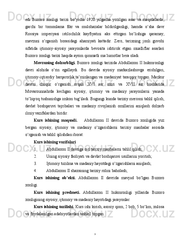 edi   Buxoro   xonligi   tarixi   bo‘yicha   1920   yilgacha   yozilgan   asar   va   maqolalarda,
garchi   bir   tomonlama   fikr   va   mulohazalar   bildirilganligi,   hamda   o‘sha   davr
Rossiya   imperiyasi   istilochilik   kayfiyatini   aks   ettirgan   bo‘lishiga   qaramay,
mavzuni   o‘rganish   borasidagi   ahamiyati   kattadir.   Zero,   tarixning   jonli   guvohi
sifatida   ijtimoiy-siyosiy   jarayonlarda   bevosita   ishtirok   etgan   mualliflar   asarlari
Buxoro xonligi tarixi haqida ayrim qimmatli ma`lumotlar bera oladi.
Mavzuning dolzarbligi.   Buxoro xonligi  tarixida Abdullaxon II hukmronligi
davri   alohida   o‘rin   egallaydi.   Bu   davrda   siyosiy   markazlashuvga   erishilgan,
ijtimoiy-iqtisodiy barqarorlik ta’minlangan va madaniyat taraqqiy topgan. Mazkur
davrni   chuqur   o‘rganish   orqali   XVI   asr   oxiri   va   XVII   asr   boshlarida
Movarounnahrda   kechgan   siyosiy,   ijtimoiy   va   madaniy   jarayonlarni   yanada
to‘liqroq tushunishga imkon tug‘iladi. Bugungi kunda tarixiy merosni tahlil qilish,
davlat   boshqaruvi   tajribalari   va   madaniy   rivojlanish   omillarini   aniqlash   dolzarb
ilmiy vazifalardan biridir.
Kurs   ishining   maqsadi.       Abdullaxon   II   davrida   Buxoro   xonligida   yuz
bergan   siyosiy,   ijtimoiy   va   madaniy   o‘zgarishlarni   tarixiy   manbalar   asosida
o‘rganish va tahlil qilishdan iborat.
Kurs ishining vazifalari
1. Abdullaxon II davriga oid tarixiy manbalarni tahlil qilish;
2. Uning siyosiy faoliyati va davlat boshqaruvi usullarini yoritish;
3. Ijtimoiy tuzilma va madaniy hayotdagi o‘zgarishlarni aniqlash;
4. Abdullaxon II shaxsining tarixiy rolini baholash;
Kurs   ishining   ob’ekti .   Abdullaxon   II   davrida   mavjud   bo‘lgan   Buxoro
xonligi.
Kurs   ishining   predmeti .   Abdullaxon   II   hukmronligi   yillarida   Buxoro
xonligining siyosiy, ijtimoiy va madaniy hayotidagi jarayonlar.
Kurs ishining tuzilishi.  Kurs ishi kirish, asosiy qism, 2 bob, 5 bo‘lim, xulosa
va foydalanilgan adabiyotlardan tashkil topgan.
 
3 