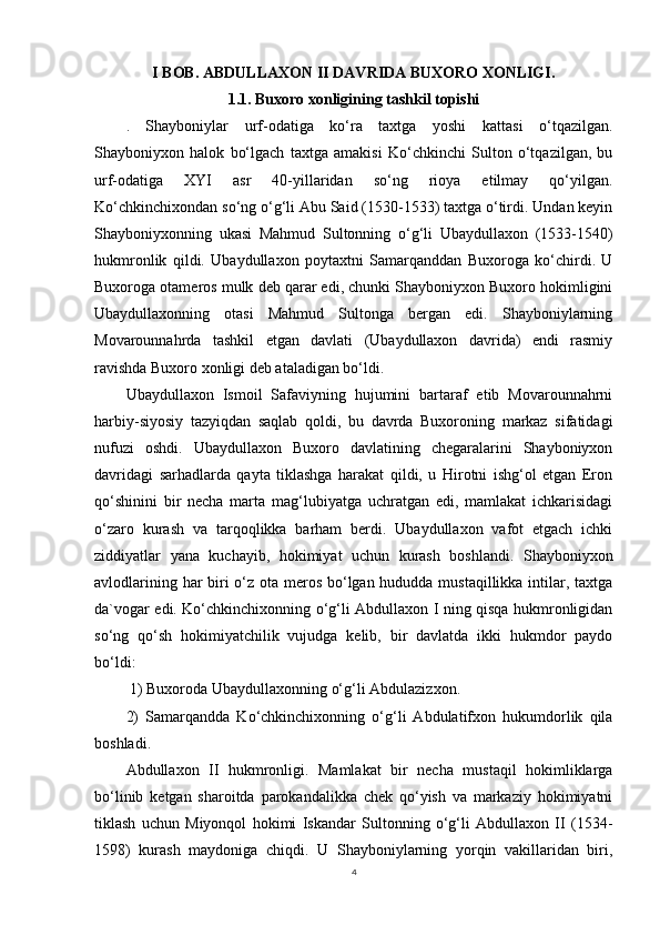 I BOB. ABDULLAXON II DAVRIDA BUXORO XONLIGI.
1.1. Buxoro xonligining tashkil topishi
.   Shayboniylar   urf-odatiga   ko‘ra   taxtga   yoshi   kattasi   o‘tqazilgan.
Shayboniyxon   halok   bo‘lgach   taxtga   amakisi   Ko‘chkinchi   Sulton   o‘tqazilgan,   bu
urf-odatiga   XYI   asr   40-yillaridan   so‘ng   rioya   etilmay   qo‘yilgan.
Ko‘chkinchixondan so‘ng o‘g‘li Abu Said (1530-1533) taxtga o‘tirdi. Undan keyin
Shayboniyxonning   ukasi   Mahmud   Sultonning   o‘g‘li   Ubaydullaxon   (1533-1540)
hukmronlik   qildi.   Ubaydullaxon   poytaxtni   Samarqanddan   Buxoroga   ko‘chirdi.   U
Buxoroga otameros mulk deb qarar edi, chunki Shayboniyxon Buxoro hokimligini
Ubaydullaxonning   otasi   Mahmud   Sultonga   bergan   edi.   Shayboniylarning
Movarounnahrda   tashkil   etgan   davlati   (Ubaydullaxon   davrida)   endi   rasmiy
ravishda Buxoro xonligi deb ataladigan bo‘ldi.
Ubaydullaxon   Ismoil   Safaviyning   hujumini   bartaraf   etib   Movarounnahrni
harbiy-siyosiy   tazyiqdan   saqlab   qoldi,   bu   davrda   Buxoroning   markaz   sifatidagi
nufuzi   oshdi.   Ubaydullaxon   Buxoro   davlatining   chegaralarini   Shayboniyxon
davridagi   sarhadlarda   qayta   tiklashga   harakat   qildi,   u   Hirotni   ishg‘ol   etgan   Eron
qo‘shinini   bir   necha   marta   mag‘lubiyatga   uchratgan   edi,   mamlakat   ichkarisidagi
o‘zaro   kurash   va   tarqoqlikka   barham   berdi.   Ubaydullaxon   vafot   etgach   ichki
ziddiyatlar   yana   kuchayib,   hokimiyat   uchun   kurash   boshlandi.   Shayboniyxon
avlodlarining har  biri o‘z ota meros bo‘lgan hududda mustaqillikka intilar, taxtga
da`vogar edi. Ko‘chkinchixonning o‘g‘li Abdullaxon I ning qisqa hukmronligidan
so‘ng   qo‘sh   hokimiyatchilik   vujudga   kelib,   bir   davlatda   ikki   hukmdor   paydo
bo‘ldi:
 1) Buxoroda Ubaydullaxonning o‘g‘li Abdulazizxon. 
2)   Samarqandda   Ko‘chkinchixonning   o‘g‘li   Abdulatifxon   hukumdorlik   qila
boshladi.
Abdullaxon   II   hukmronligi.   Mamlakat   bir   necha   mustaqil   hokimliklarga
bo‘linib   ketgan   sharoitda   parokandalikka   chek   qo‘yish   va   markaziy   hokimiyatni
tiklash   uchun   Miyonqol   hokimi   Iskandar   Sultonning   o‘g‘li   Abdullaxon   II   (1534-
1598)   kurash   maydoniga   chiqdi.   U   Shayboniylarning   yorqin   vakillaridan   biri,
4 