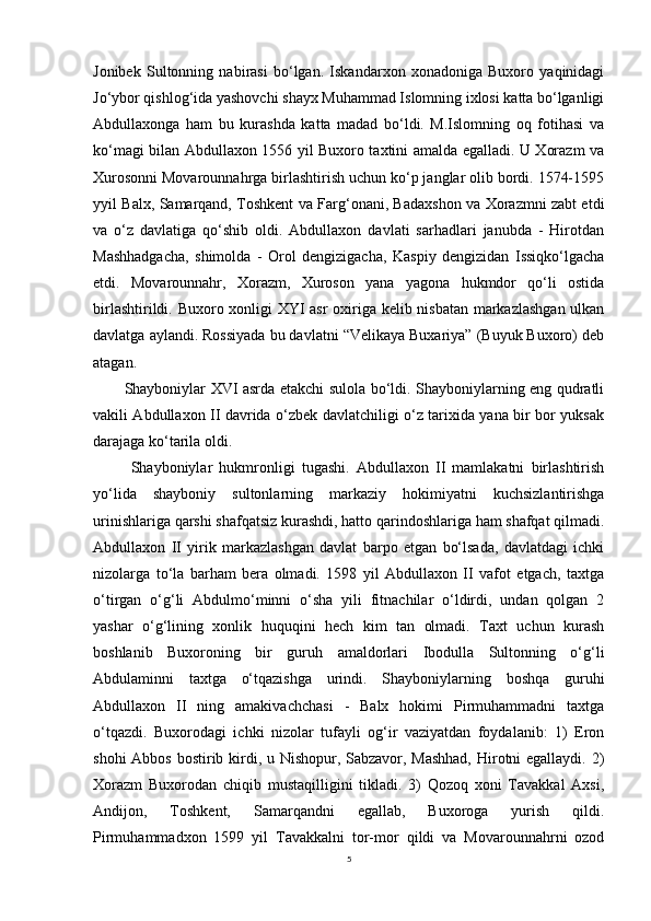 Jonibek   Sultonning   nabirasi   bo‘lgan.   Iskandarxon   xonadoniga   Buxoro   yaqinidagi
Jo‘ybor qishlog‘ida yashovchi shayx Muhammad Islomning ixlosi katta bo‘lganligi
Abdullaxonga   ham   bu   kurashda   katta   madad   bo‘ldi.   M.Islomning   oq   fotihasi   va
ko‘magi bilan Abdullaxon 1556 yil Buxoro taxtini amalda egalladi. U Xorazm va
Xurosonni Movarounnahrga birlashtirish uchun ko‘p janglar olib bordi. 1574-1595
yyil Balx, Samarqand, Toshkent va Farg‘onani, Badaxshon va Xorazmni zabt etdi
va   o‘z   davlatiga   qo‘shib   oldi.   Abdullaxon   davlati   sarhadlari   janubda   -   Hirotdan
Mashhadgacha,   shimolda   -   Orol   dengizigacha,   Kaspiy   dengizidan   Issiqko‘lgacha
etdi.   Movarounnahr,   Xorazm,   Xuroson   yana   yagona   hukmdor   qo‘li   ostida
birlashtirildi. Buxoro xonligi XYI asr oxiriga kelib nisbatan markazlashgan ulkan
davlatga aylandi. Rossiyada bu davlatni “Velikaya Buxariya” (Buyuk Buxoro) deb
atagan. 
Shayboniylar XVI asrda etakchi sulola bo‘ldi. Shayboniylarning eng qudratli
vakili Abdullaxon II davrida o‘zbek davlatchiligi o‘z tarixida yana bir bor yuksak
darajaga ko‘tarila oldi.
  Shayboniylar   hukmronligi   tugashi.   Abdullaxon   II   mamlakatni   birlashtirish
yo‘lida   shayboniy   sultonlarning   markaziy   hokimiyatni   kuchsizlantirishga
urinishlariga qarshi shafqatsiz kurashdi, hatto qarindoshlariga ham shafqat qilmadi.
Abdullaxon   II   yirik   markazlashgan   davlat   barpo   etgan   bo‘lsada,   davlatdagi   ichki
nizolarga   to‘la   barham   bera   olmadi.   1598   yil   Abdullaxon   II   vafot   etgach,   taxtga
o‘tirgan   o‘g‘li   Abdulmo‘minni   o‘sha   yili   fitnachilar   o‘ldirdi,   undan   qolgan   2
yashar   o‘g‘lining   xonlik   huquqini   hech   kim   tan   olmadi.   Taxt   uchun   kurash
boshlanib   Buxoroning   bir   guruh   amaldorlari   Ibodulla   Sultonning   o‘g‘li
Abdulaminni   taxtga   o‘tqazishga   urindi.   Shayboniylarning   boshqa   guruhi
Abdullaxon   II   ning   amakivachchasi   -   Balx   hokimi   Pirmuhammadni   taxtga
o‘tqazdi.   Buxorodagi   ichki   nizolar   tufayli   og‘ir   vaziyatdan   foydalanib:   1)   Eron
shohi  Abbos bostirib kirdi, u Nishopur, Sabzavor, Mashhad,  Hirotni egallaydi. 2)
Xorazm   Buxorodan   chiqib   mustaqilligini   tikladi.   3)   Qozoq   xoni   Tavakkal   Axsi,
Andijon,   Toshkent,   Samarqandni   egallab,   Buxoroga   yurish   qildi.
Pirmuhammadxon   1599   yil   Tavakkalni   tor-mor   qildi   va   Movarounnahrni   ozod
5 
