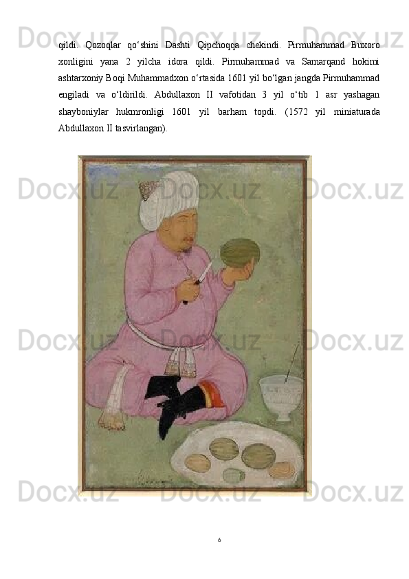 qildi.   Qozoqlar   qo‘shini   Dashti   Qipchoqqa   chekindi.   Pirmuhammad   Buxoro
xonligini   yana   2   yilcha   idora   qildi.   Pirmuhammad   va   Samarqand   hokimi
ashtarxoniy Boqi Muhammadxon o‘rtasida 1601 yil bo‘lgan jangda Pirmuhammad
engiladi   va   o‘ldirildi.   Abdullaxon   II   vafotidan   3   yil   o‘tib   1   asr   yashagan
shayboniylar   hukmronligi   1601   yil   barham   topdi.   (1572   yil   miniaturada
Abdullaxon II tasvirlangan).
6 