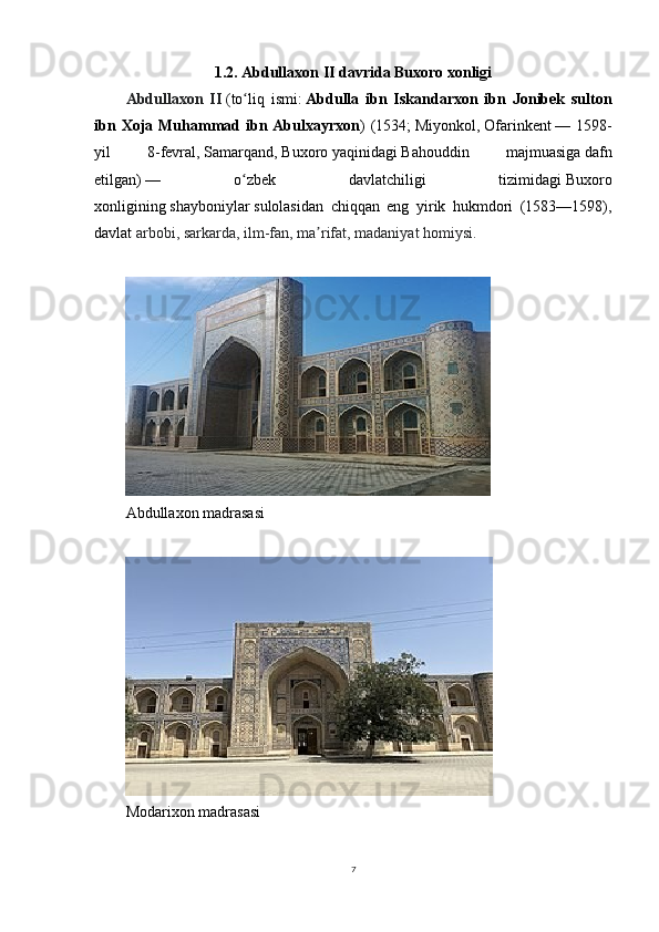 1.2. Abdullaxon II davrida Buxoro xonligi
Abdullaxon   II   ( to liq   ismi:ʻ   Abdulla   ibn   Iskandarxon   ibn   Jonibek   sulton
ibn  Xoja Muhammad ibn Abulxayrxon )  (1534;   Miyonkol ,   Ofarinkent   — 1598-
yil   8-fevral,   Samarqand ,   Buxoro   yaqinidagi   Bahouddin   majmuasiga   dafn
etilgan)   —   o zbek   davlatchiligi   tizimidagi
ʻ   Buxoro
xonligining   shayboniylar   sulolasidan   chiqqan   eng   yirik   hukmdori   (1583—1598),
davlat  arbobi, sarkarda, ilm-fan, ma rifat, madaniyat homiysi.	
ʼ
Abdullaxon madrasasi
Modarixon madrasasi
7 
