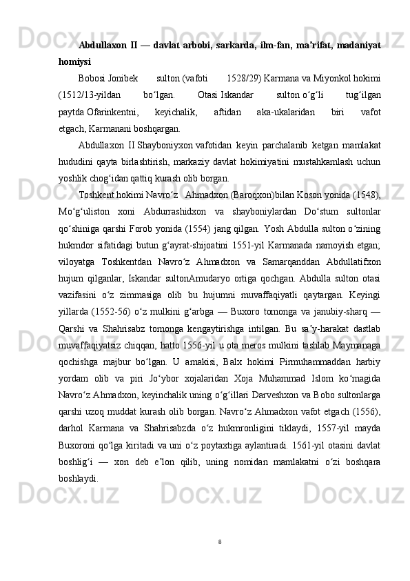 Abdullaxon   II   —   davlat   arbobi,   sarkarda,   ilm-fan,   ma rifat,   madaniyatʼ
homiysi  
Bobosi   Jonibek   sulton   (vafoti   1528/29)   Karmana   va   Miyonkol   hokimi
(1512/13-yildan   bo lgan.   Otasi	
ʻ   Iskandar   sulton   o g li   tug ilgan	ʻ ʻ ʻ
paytda   Ofarinkentni ,   keyichalik,   aftidan   aka-ukalaridan   biri   vafot
etgach,   Karmanani   boshqargan. 
Abdullaxon   II   Shayboniyxon   vafotidan   keyin   parchalanib   ketgan   mamlakat
hududini   qayta   birlashtirish,   markaziy   davlat   hokimiyatini   mustahkamlash   uchun
yoshlik chog idan qattiq kurash olib borgan.	
ʻ  
Toshkent   hokimi   Navro z   Ahmadxon	
ʻ   ( Baroqxon )bilan   Koson   yonida   (1548),
Mo g uliston   xoni   Abdurrashidxon   va   shayboniylardan   Do stum   sultonlar	
ʻ ʻ ʻ
qo shiniga qarshi Forob yonida (1554) jang qilgan. Yosh Abdulla sulton o zining
ʻ ʻ
hukmdor   sifatidagi   butun   g ayrat-shijoatini   1551-yil   Karmanada   namoyish   etgan;	
ʻ
viloyatga   Toshkentdan   Navro z   Ahmadxon   va   Samarqanddan   Abdullatifxon	
ʻ
hujum   qilganlar,   Iskandar   sultonAmudaryo   ortiga   qochgan.   Abdulla   sulton   otasi
vazifasini   o z   zimmasiga   olib   bu   hujumni   muvaffaqiyatli   qaytargan.   Keyingi	
ʻ
yillarda   (1552-56)   o z   mulkini   g arbga   —   Buxoro   tomonga   va   janubiy-sharq   —	
ʻ ʻ
Qarshi   va   Shahrisabz   tomonga   kengaytirishga   intilgan.   Bu   sa y-harakat   dastlab	
ʼ
muvaffaqiyatsiz chiqqan, hatto 1556-yil  u ota meros mulkini  tashlab  Maymanaga
qochishga   majbur   bo lgan.   U   amakisi,   Balx   hokimi   Pirmuhammaddan   harbiy	
ʻ
yordam   olib   va   piri   Jo ybor   xojalaridan   Xoja   Muhammad   Islom   ko magida	
ʻ ʻ
Navro z Ahmadxon, keyinchalik uning o g illari Darveshxon va Bobo sultonlarga	
ʻ ʻ ʻ
qarshi uzoq muddat  kurash olib borgan. Navro z Ahmadxon vafot  etgach (1556),	
ʻ
darhol   Karmana   va   Shahrisabzda   o z   hukmronligini   tiklaydi,   1557-yil   mayda	
ʻ
Buxoroni qo lga kiritadi va uni o z poytaxtiga aylantiradi. 1561-yil otasini  davlat	
ʻ ʻ
boshlig i   —   xon   deb   e lon   qilib,   uning   nomidan   mamlakatni   o zi   boshqara	
ʻ ʼ ʻ
boshlaydi.
8 