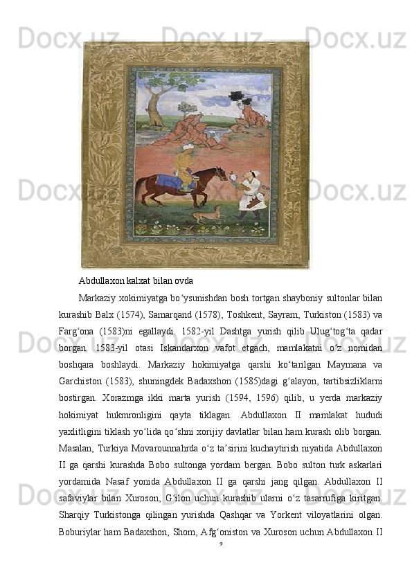 Abdullaxon kalxat bilan ovda
Markaziy xokimiyatga bo ysunishdan bosh tortgan shayboniy sultonlar bilanʻ
kurashib Balx (1574), Samarqand (1578), Toshkent, Sayram, Turkiston (1583) va
Farg ona   (1583)ni   egallaydi.   1582-yil   Dashtga   yurish   qilib   Ulug tog ta   qadar	
ʻ ʻ ʻ
borgan.   1583-yil   otasi   Iskandarxon   vafot   etgach,   mamlakatni   o z   nomidan	
ʻ
boshqara   boshlaydi.   Markaziy   hokimiyatga   qarshi   ko tarilgan   Maymana   va	
ʻ
Garchiston   (1583),   shuningdek   Badaxshon   (1585)dagi   g alayon,   tartibsizliklarni
ʻ
bostirgan.   Xorazmga   ikki   marta   yurish   (1594,   1596)   qilib,   u   yerda   markaziy
hokimiyat   hukmronligini   qayta   tiklagan.   Abdullaxon   II   mamlakat   hududi
yaxlitligini tiklash yo lida qo shni xorijiy davlatlar bilan ham kurash olib borgan.	
ʻ ʻ
Masalan,  Turkiya Movarounnahrda o z ta sirini kuchaytirish niyatida Abdullaxon	
ʻ ʼ
II   ga   qarshi   kurashda   Bobo   sultonga   yordam   bergan.   Bobo   sulton   turk   askarlari
yordamida   Nasaf   yonida   Abdullaxon   II   ga   qarshi   jang   qilgan.   Abdullaxon   II
safaviylar   bilan   Xuroson,   G ilon   uchun   kurashib   ularni   o z   tasarrufiga   kiritgan.	
ʻ ʻ
Sharqiy   Turkistonga   qilingan   yurishda   Qashqar   va   Yorkent   viloyatlarini   olgan.
Boburiylar ham Badaxshon,  Shom, Afg oniston va Xuroson uchun Abdullaxon II	
ʻ
9 