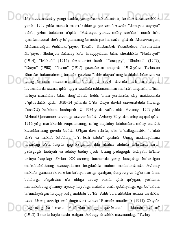 14)  xuddi  shunday   yangi  usulda,   yangicha  maktab  ochib,  dars   berdi  va  darsliklar
yozdi.   1909-yilda   maktab   maorif   ishlariga   yordam   beruvchi   “Jamiyati   xayriya”
ochib,   yetim   bolalarni   o qitdi.ʻ   “Adabiyot   yoxud   milliy   she rlar”	ʼ   nomli   to rt	ʻ
qismdan iborat she riy to plamining birinchi juz ini nashr qildirdi. Munavvarqori,	
ʼ ʻ ʼ
Muhammadjon   Podshoxo jayev,	
ʻ   Tavallo,   Rustambek   Yusufbekov,   Nizomiddin
Xo jayev,	
ʻ   Shokirjon   Rahimiy   kabi   taraqqiychilar   bilan   sheriklikda   “Nashriyot”
(1914),   “Maktab”   (1916)   shirkatlarini   tuzdi.   “Taraqqiy”,   “Shuhrat”   (1907),
“Osiyo”   (1908),   “Turon”   (1917)   gazetalarini   chiqardi.   1918-yilda   Turkiston
Shurolar   hukumatining   birinchi   gazetasi   “Ishtirokiyun”ning  tashkilotchilaridan   va
uning   birinchi   muharrirlaridan   bo ldi.	
ʻ   U   sovet   davrida   turli   mas uliyatli	ʼ
lavozimlarda xizmat qildi, qaysi vazifada ishlamasin ilm-ma rifat tarqatish, ta lim-	
ʼ ʼ
tarbiya   masalalari   bilan   shug ullanib	
ʻ   keldi,   bilim   yurtlarida,   oliy   maktablarda
o qituvchilik   qildi.   1930–34	
ʻ   yillarda   O rta	ʻ   Osiyo   davlat   universitetida   (hozirgi
ToshDU)   kafedrani   boshqardi.   U   1934-yilda   vafot   etdi.   Avloniy   1927-yilda
Mehnat Qahramoni unvoniga sazovor bo ldi. Avloniy 30 yildan ortiqroq ijod qildi.
ʻ
1916-yilgi   mardikorlik   voqealarining,   so ng   inqilobiy   talotumlaru   milliy   ozodlik
ʻ
kurashlarining   guvohi   bo ldi.   O tgan   davr   ichida,   o zi   ta kidlaganidek,   “o nlab	
ʻ ʻ ʻ ʼ ʻ
she r	
ʼ   va   maktab   kitoblari,   to rt	ʻ   teatr   kitobi”   qoldirdi.   Uning   madaniyatimiz
tarixidagi   o rni	
ʻ   haqida   gap   ketganda,   ikki   jihatini   alohida   ta kidlash	ʼ   zarur:
pedagogik   faoliyati   va   adabiy   badiiy   ijodi.   Uning   pedagogik   faoliyati,   ta lim-	
ʼ
tarbiya   haqidagi   fikrlari   XX   asrning   boshlarida   yangi   bosqichga   ko tarilgan	
ʻ
ma rifatchilikning	
ʼ   xususiyatlarini   belgilashda   muhim   manbalardandir.   Avloniy
maktabi gumanistik va erkin tarbiya asosiga qurilgan, dunyoviy va ilg or ilm-fanni	
ʻ
bolalarga   o rgatishni	
ʻ   o z	ʻ   oldiga   asosiy   vazifa   qilib   qo ygan,	ʻ   yoshlarni
mamlakatning   ijtimoiy-siyosiy   hayotiga   aralasha   olish   qobiliyatiga   ega   bo lishini	
ʻ
ta minlaydigan   haqiqiy   xalq   maktabi   bo ldi.   Adib   bu   maktablar   uchun   darsliklar	
ʼ ʻ
tuzdi.   Uning   avvalgi   sinf   shogirdlari   uchun   “Birinchi   muallim”i   (1911)   Oktyabr
o zgarishigacha   4   marta,   “Alifbedan   so nggi   o quv   kitobi”   –   “Ikkinchi   muallim”
ʻ ʻ ʻ
(1912)   3   marta   kayta   nashr   etilgan.   Axloqiy   didaktik   mazmundagi   “Turkiy 