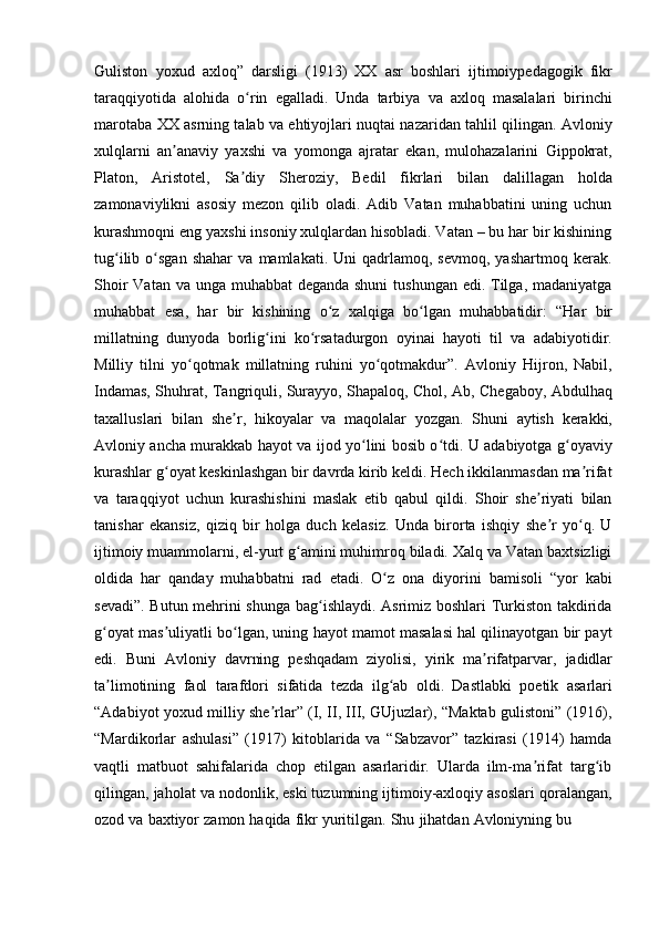 Guliston   yoxud   axloq”   darsligi   (1913)   XX   asr   boshlari   ijtimoiypedagogik   fikr
taraqqiyotida   alohida   o rinʻ   egalladi.   Unda   tarbiya   va   axloq   masalalari   birinchi
marotaba XX asrning talab va ehtiyojlari nuqtai nazaridan tahlil qilingan. Avloniy
xulqlarni   an anaviy   yaxshi   va   yomonga   ajratar   ekan,   mulohazalarini   Gippokrat,	
ʼ
Platon,   Aristotel,   Sa diy	
ʼ   Sheroziy,   Bedil   fikrlari   bilan   dalillagan   holda
zamonaviylikni   asosiy   mezon   qilib   oladi.   Adib   Vatan   muhabbatini   uning   uchun
kurashmoqni eng yaxshi insoniy xulqlardan hisobladi. Vatan – bu har bir kishining
tug ilib   o sgan   shahar   va   mamlakati.  Uni   qadrlamoq,  sevmoq,   yashartmoq   kerak.	
ʻ ʻ
Shoir  Vatan va unga muhabbat deganda shuni  tushungan edi. Tilga, madaniyatga
muhabbat   esa,   har   bir   kishining   o z	
ʻ   xalqiga   bo lgan	ʻ   muhabbatidir:   “Har   bir
millatning   dunyoda   borlig ini	
ʻ   ko rsatadurgon	ʻ   oyinai   hayoti   til   va   adabiyotidir.
Milliy   tilni   yo qotmak   millatning   ruhini   yo qotmakdur”.   Avloniy   Hijron,   Nabil,	
ʻ ʻ
Indamas, Shuhrat, Tangriquli, Surayyo, Shapaloq, Chol, Ab, Chegaboy, Abdulhaq
taxalluslari   bilan   she r,	
ʼ   hikoyalar   va   maqolalar   yozgan.   Shuni   aytish   kerakki,
Avloniy ancha murakkab hayot va ijod yo lini bosib o tdi. U adabiyotga g oyaviy	
ʻ ʻ ʻ
kurashlar g oyat keskinlashgan bir davrda kirib keldi. Hech ikkilanmasdan ma rifat	
ʻ ʼ
va   taraqqiyot   uchun   kurashishini   maslak   etib   qabul   qildi.   Shoir   she riyati   bilan	
ʼ
tanishar   ekansiz,   qiziq   bir   holga   duch   kelasiz.   Unda   birorta   ishqiy   she r   yo q.   U
ʼ ʻ
ijtimoiy muammolarni, el-yurt g amini muhimroq biladi. Xalq va Vatan baxtsizligi	
ʻ
oldida   har   qanday   muhabbatni   rad   etadi.   O z	
ʻ   ona   diyorini   bamisoli   “yor   kabi
sevadi”. Butun mehrini shunga bag ishlaydi. Asrimiz boshlari  Turkiston takdirida	
ʻ
g oyat mas uliyatli bo lgan, uning hayot mamot masalasi hal qilinayotgan bir payt	
ʻ ʼ ʻ
edi.   Buni   Avloniy   davrning   peshqadam   ziyolisi,   yirik   ma rifatparvar,	
ʼ   jadidlar
ta limotining	
ʼ   faol   tarafdori   sifatida   tezda   ilg ab	ʻ   oldi.   Dastlabki   poetik   asarlari
“Adabiyot yoxud milliy she rlar” (I, II, III, GUjuzlar), “Maktab gulistoni” (1916),	
ʼ
“Mardikorlar   ashulasi”   (1917)   kitoblarida   va   “Sabzavor”   tazkirasi   (1914)   hamda
vaqtli   matbuot   sahifalarida   chop   etilgan   asarlaridir.   Ularda   ilm-ma rifat   targ ib	
ʼ ʻ
qilingan, jaholat va nodonlik, eski tuzumning ijtimoiy-axloqiy asoslari qoralangan,
ozod   va   baxtiyor   zamon   haqida   fikr   yuritilgan.   Shu   jihatdan   Avloniyning   bu 