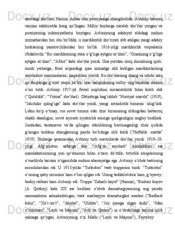 davrdagi she rlari Hamza, Anbar otin poeziyasiga ohangdoshdir. Avloniy barmoqʼ
vaznini   adabiyotda   keng   qo llagan.   Milliy   kuylarga   moslab   she rlar   yozgan   va	
ʻ ʼ
poeziyaning   imkoniyatlarini   boyitgan.   Avloniyning   adabiyot   oldidagi   muhim
xizmatlaridan  biri  shu  bo ldiki, u mardikorlik she riyati  deb atalgan yangi  adabiy	
ʻ ʼ
hodisaning   yaratuvchilaridan   biri   bo ldi.	
ʻ   1916-yilgi   mardikorlik   voqealarini
ifodalovchi “Bir mardikorning otasi o g liga aytgan so zlari”, “Onasining o g liga
ʻ ʻ ʻ ʻ ʻ
aytgan so zlari”, “Afsus” kabi she rlar yozdi. Ona yurtdan uzoq shimolning qorli-	
ʻ ʼ
muzli   yerlariga,   front   orqasidagi   qora   xizmatga   olib   ketilgan   mardikorlarning
xayrlashuv manzaralarini, haqsizlikni yoritdi. Bu she rlarning ohang va uslubi xalq	
ʼ
qo shiqlariga   g oyat   yaqin   bo lib,   ular   xalqimizning   milliy   uyg onishida   muhim	
ʻ ʻ ʻ ʻ
o rin
ʻ   tutdi.   Avloniy   1917-yil   fevral   inqilobini   xursandchilik   bilan   kutib   oldi
(“Qutuldik”,   “Yotma”   she rlari).   Oktyabrga   bag ishlab   “Hurriyat   marshi”   (1919),	
ʼ ʻ
“Ishchilar   qulog iga”	
ʻ   kabi   she rlar	ʼ   yozdi,   yangi   sotsialistik   tuzumni   ulug ladi.	ʻ
Lekin   ko p   o tmay,   rus   sovet   tuzumi   eski   chor   tuzumining   oldingidan   battarroq	
ʻ ʻ
shakli   ekanligini,   sovet   siyosati   riyokorlik   asosiga   qurilganligini   anglay   boshladi.
Jumladan,   tantanavor   va da	
ʼ   qilingan   erkinlikning   berilmaganligi   shoir   ijodida
g amgin	
ʻ   tushkun   ohanglarning   paydo   bo lishiga	ʻ   olib   keldi   (“Haftalik   soatda”
1919).   Shularga   qaramasdan   Avloniy   turli   mavzularda   she rlar   yozdi.   1919–20-	
ʼ
yilgi   Afg oniston	
ʻ   safariga   doir   “Afg on	ʻ   sayohati”   kundaliklari   esa
mamlakatimizning   yon   qo shnimiz	
ʻ   bilan   o zaro	ʻ   do stlik,	ʻ   totuvlik   aloqalarining
o rnatilishi tarixini o rganishda muhim ahamiyatga ega. Avloniy o zbek teatrining	
ʻ ʻ ʻ
asoschilaridan   edi.   U   1913-yilda   “Turkiston”   teatr   truppasini   tuzdi.   “Turkiston”
o zining qatiy nizomini ham e lon qilgan edi. Uning tashkilotchisi ham, g oyaviy-
ʻ ʼ ʻ
badiiy rahbari ham Avloniy edi. Truppa “Zaharli hayot” (Hamza), “Baxtsiz kuyov
(A.   Qodiriy)   kabi   XX   asr   boshlari   o zbek	
ʻ   dramaturgiyasining   eng   yaxshi
namunalarini   sahnalashtirgan,   teatr   ozarbayjon   dramaturglari   asarlari   (“Badbaxt
kelin”,   “Xo r-xo r”,	
ʻ ʻ   “Jaholat”,   “Uliklar”,   “Joy   ijaraga   olgan   kishi”,   “Man
o lmisham”,   “Layli   va   Majnun”,   “Asli   va   Qaram”)   ni   o zbekchaga   tarjima   qilib	
ʻ ʻ
sahnaga   qo ygan.	
ʻ   Avloniyning   o zi	ʻ   Mallu   (“Layli   va   Majnun”),   Fayziboy 