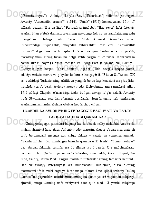 (“Baxtsiz   kuyov”),   Aliboy   (“To y”),ʻ   Boy   (“Padarkush”)   rollarini   ijro   etgan.
Avloniy   “Advokatlik   osonmi?”   (1914),   “Pinak”   (1915)   komediyalari,   1914–17
yillarda   yozgan   “Biz   va   Siz”,   “Portugaliya   inkilobi”,   “Ikki   sevgi”   kabi   fojeaviy
asarlari bilan o zbek dramaturgiyasining maydonga kelishi va teatrchilikning xalq	
ʻ
orasigatomir   otishiga   muhim   hissa   qo shdi.	
ʻ   Advokat   Davronbek   orqali
Turkistondagi   huquqsizlik,   dunyodan   xabarsizlikni   fosh   etdi.   “Advokatlik
osonmi?”   degan   asarida   bir   qator   ko knori	
ʻ   va   qimorbozlar   obrazini   yaratib,
ma naviy   turmushning   tuban   bir   holga   kelib   qolganlini   ko rsatdi.   Monarxiyaga	
ʼ ʻ
qarshi   kurash,   bayrog i   ostida   kechgan   1910-yilgi   Portugaliya   inqilobi,   1909   yili	
ʻ
Turkiyada   yuz   bergan   “Yosh   turklar”   inqilobi   (“Ikki   sevgi”)   haqida   yozib,
adabiyotimizda mavzu va g oyalar  ko lamini  kengaytirdi. “Biz va Siz”da esa XX	
ʻ ʻ
asr boshidagi Turkistonning eskilik va yangilik borasidagi kurashini aniq taqdirlar
misolida   yoritib   berdi.   Avloniy   asosiy   ijodiy   faoliyatining   eng   sermahsul   yillari
1917-yildagi   Oktyabr   to ntarishiga   kadar   bo lgan   davrga   to g ri   keladi.   Avloniy	
ʻ ʻ ʻ ʻ
ijodi   60-yillarning   oxiridan   o rganila   boshlandi.   Hozirda   uning   turli   janrlardagi	
ʻ
asarlaridan   namunalar alohida   kitoblar   holida   chop   etilgan.
1.3.ABDULLA AVLONIYNING PEDAGOGIK FAOLIYATI VA TA’LIM-
TARBIYA HAQIDAGI QARASHLAR.
      Uning pedagogik qarashlari bugungi kunda o‘zbek milliy maktabini yaratishda
muhim ahamiyat  kasb etadi. Avloniy ijodiy merosini  chuqur o‘rganishga qiziqish
ortib   bormoqda.U   insonga   xos   xulqni   ikkiga   –   yaxshi   va   yomonga   ajratadi.
“Yaxshi   xulqlar”   deb   nomlangan   birinchi   qismida   u   31   fazilat,   “Yomon   xulqlar”
deb   atalgan   ikkinchi   qismda   esa   20   illatga   ta’rif   beradi.   O‘z   mulohazalarini
dalillash   uchun   Qur`on   oyatlari   va   hadislardan,   shuningdek,   Arastu,   Suqrot,   Ibn
Sino,   Sa’diy,   Mirzo   Bedil   singari   mashhur   mutafakkirlarning   fikrlarini   keltiradi.
Har   bir   axloqiy   kategoriyaga   o‘z   munosabatini   bildirgach,   o‘sha   fikrning
mazmunini   ifodalovchi   bayt   yo   biror   maqol-hikmat   ilova   qiladi.Avloniy   “axloq
ulamosi”ning qarashlari asosida insonlarning xulqlarini yaxshi va yomon xulqlarga
ajratadi,   bunga   ularning   nafs   tarbiyasini   asos   qilib   oladi.   U   yaxshi   xulqlarga 
