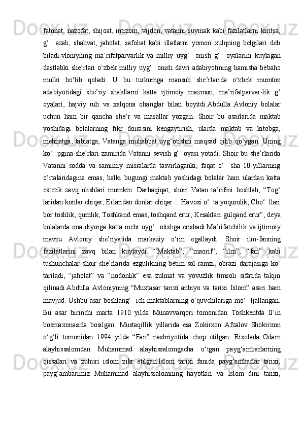fatonat,   nazofat,   shijoat,   intizom,   vijdon,   vatanni   suymak   kabi   fazilatlarni   kiritsa,
g‘     azab,   shahvat,   jaholat,   safohat   kabi   illatlarni   yomon   xulqning   belgilari   deb
biladi.vloniyning   ma’rifatparvarlik   va   milliy   uyg‘     onish   g‘     oyalarini   kuylagan
dastlabki   she’rlari   o‘zbek   milliy  uyg‘     onish   davri   adabiyotining  hamisha   bebaho
mulki   bo‘lib   qoladi.   U   bu   turkumga   mansub   she’rlarida   o‘zbek   mumtoz
adabiyotidagi   she’riy   shakllarni   katta   ijtimoiy   mazmun,   ma’rifatparvar-lik   g‘
oyalari,   hajviy   ruh   va   xalqona   ohanglar   bilan   boyitdi.Abdulla   Avloniy   bolalar
uchun   ham   bir   qancha   she’r   va   masallar   yozgan.   Shoir   bu   asarlarida   maktab
yoshidagi   bolalarning   fikr   doirasini   kengaytirish,   ularda   maktab   va   kitobga,
mehnatga,   tabiatga,   Vatanga   muhabbat   uyg‘otishni   maqsad   qilib   qo‘ygan.   Uning
ko‘   pgina she’rlari zamirida Vatanni sevish g‘   oyasi yotadi. Shoir bu she’rlarida
Vatanni   sodda   va   samimiy   misralarda   tasvirlaganki,   faqat   o‘     sha   10-yillarning
o‘rtalaridagina   emas,   balki   bugungi   maktab   yoshidagi   bolalar   ham   ulardan   katta
estetik   zavq   olishlari   mumkin.   Darhaqiqat,   shoir   Vatan   ta’rifini   boshlab,   “Tog‘
laridan konlar chiqar, Erlaridan donlar chiqar… Havosi o‘  ta yoqumlik, Cho‘  llari
bor toshlik, qumlik, Toshkand emas, toshqand erur, Kesaklari gulqand erur”, deya
bolalarda ona diyorga katta mehr uyg‘   otishga erishadi.Ma’rifatchilik va ijtimoiy
mavzu   Avloniy   she’riyatida   markaziy   o‘rin   egallaydi.   Shoir   ilm-fanning
fazilatlarini   zavq   bilan   kuylaydi.   “Maktab”,   “maorif”,   “ilm”,   “fan”   kabi
tushunchalar   shoir   she’rlarida   ezgulikning   betim-sol   ramzi,   obrazi   darajasiga   ko‘
tariladi,   “jaholat”   va   “nodonlik”   esa   zulmat   va   yovuzlik   timsoli   sifatida   talqin
qilinadi.Abdulla   Avloniyning   “Muxtasar   tarixi   anbiyo   va   tarixi   Islom”   asari   ham
mavjud. Ushbu asar  boshlang‘   ich maktablarning o‘quvchilariga mo‘   ljallangan.
Bu   asar   birinchi   marta   1910   yilda   Munavvarqori   tomonidan   Toshkentda   Il’in
bosmaxonasida   bosilgan.   Mustaqillik   yillarida   esa   Zokirxon   Afzalov   Shokirxon
o‘g‘li   tomonidan   1994   yilda   “Fan”   nashriyotida   chop   etilgan.   Risolada   Odam
alayhissalomdan   Muhammad   alayhissalomgacha   o‘tgan   payg‘ambarlarning
qissalari   va   zuhuri   islom   zikr   etilgan.Islom   tarixi   fanida   payg‘ambarlar   tarixi,
payg‘ambarimiz   Muhammad   alayhissalomning   hayotlari   va   Islom   dini   tarixi, 