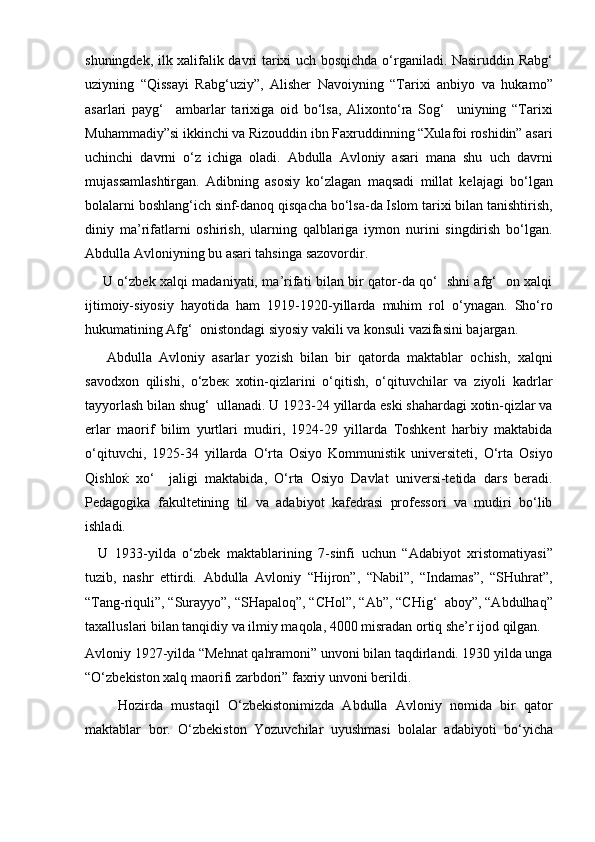 shuningdek, ilk xalifalik davri tarixi uch bosqichda o‘rganiladi. Nasiruddin Rabg‘
uziyning   “Qissayi   Rabg‘uziy”,   Alisher   Navoiyning   “Tarixi   anbiyo   va   hukamo”
asarlari   payg‘     ambarlar   tarixiga   oid   bo‘lsa,   Alixonto‘ra   Sog‘     uniyning   “Tarixi
Muhammadiy”si ikkinchi va Rizouddin ibn Faxruddinning “Xulafoi roshidin” asari
uchinchi   davrni   o‘z   ichiga   oladi.   Abdulla   Avloniy   asari   mana   shu   uch   davrni
mujassamlashtirgan.   Adibning   asosiy   ko‘zlagan   maqsadi   millat   kelajagi   bo‘lgan
bolalarni boshlang‘ich sinf-danoq qisqacha bo‘lsa-da Islom tarixi bilan tanishtirish,
diniy   ma’rifatlarni   oshirish,   ularning   qalblariga   iymon   nurini   singdirish   bo‘lgan.
Abdulla Avloniyning bu asari tahsinga sazovordir.
       U o‘zbek xalqi madaniyati, ma’rifati bilan bir qator-da qo‘   shni afg‘   on xalqi
ijtimoiy-siyosiy   hayotidа   ham   1919-1920-yillarda   muhim   rol   o‘ynagan.   Sho‘ro
hukumatining Afg‘  onistondagi siyosiy vakili va konsuli vazifasini bajargan.
      Abdulla   Avloniy   asarlar   yozish   bilan   bir   qatorda   maktablar   ochish,   xalqni
savodxon   qilishi,   o‘zbeк   xotin-qizlarini   o‘qitish,   o‘qituvchilar   va   ziyoli   kadrlar
tayyorlash bilan shug‘  ullanadi. U 1923-24 yillarda eski shahardagi xotin-qizlar va
erlar   maorif   bilim   yurtlari   mudiri,   1924-29   yillarda   Toshkent   harbiy   maktabida
o‘qituvchi,   1925-34   yillarda   O‘rta   Osiyo   Kommunistik   universiteti,   O‘rta   Osiyo
Qishloќ   xo‘     jaligi   maktabida,   O‘rta   Osiyo   Davlat   universi-tetida   dars   beradi.
Pedagogika   fakultetining   til   va   adabiyot   kafedrasi   professori   va   mudiri   bo‘lib
ishladi.
    U   1933-yilda   o‘zbek   maktablarining   7-sinfi   uchun   “Adabiyot   xristomatiyasi”
tuzib,   nashr   ettirdi.   Abdulla   Avloniy   “Hijron”,   “Nabil”,   “Indamas”,   “SHuhrat”,
“Tang-riquli”, “Surayyo”, “SHapaloq”, “CHol”, “Ab”, “CHig‘  aboy”, “Abdulhaq”
taxalluslari bilan tanqidiy va ilmiy maqola, 4000 misradan ortiq she’r ijod qilgan.
Avloniy 1927-yilda “Mehnat qahramoni” unvoni bilan taqdirlandi. 1930 yilda unga
“O‘zbekiston xalq maorifi zarbdori” faxriy unvoni berildi.
        Hozirda   mustaqil   O‘zbekistonimizda   Abdulla   Avloniy   nomida   bir   qator
maktablar   bor.   O‘zbekiston   Yozuvchilar   uyushmasi   bolalar   adabiyoti   bo‘yicha 