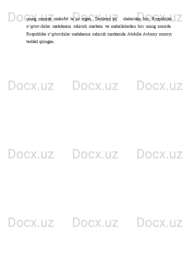 uning   nomida   mukofot   ta’sis   etgan.   Toshkent   ko‘     chalaridan   biri,   Respublika
o‘qituv-chilar   malakasini   oshirish   markazi   va   mahallalardan   biri   uning   nomida.
Respublika   o‘qituvchilar   malakasini   oshirish   markazida   Abdulla   Avloniy   muzeyi
tashkil qilingan. 