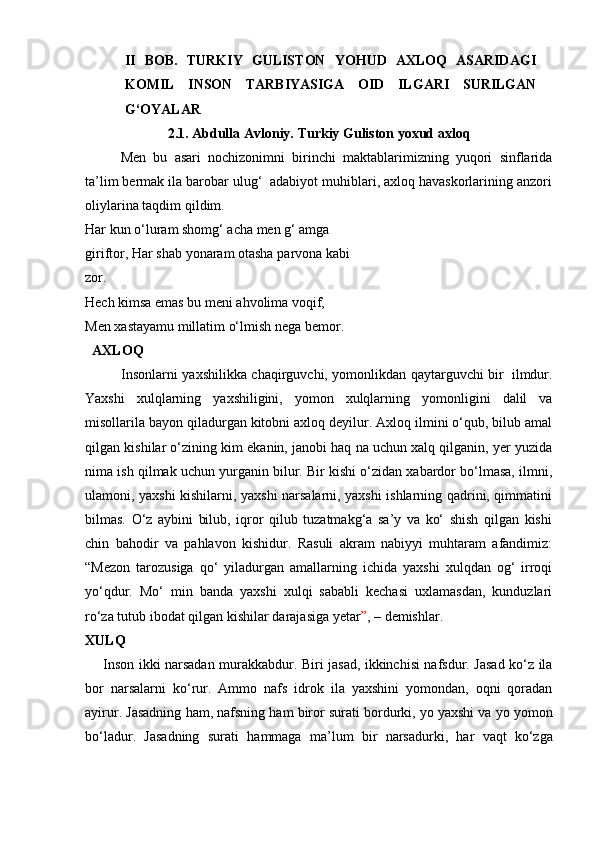 II   BOB.   TURKIY   GULISTON   YOHUD   AXLOQ   ASARIDAGI
KOMIL   INSON   TARBIYASIGA   OID   ILGARI   SURILGAN
G‘OYALAR
2.1.   Abdulla   Avloniy.   Turkiy   Guliston   yoxud   axloq
Men   bu   asari   nochizonimni   birinchi   maktablarimizning   yuqori   sinflarida
ta’lim bermak ila barobar ulug‘  adabiyot muhiblari, axloq havaskorlarining anzori
oliylarina   taqdim   qildim.
Har kun o‘luram shomg‘ acha men g‘ amga 
giriftor,   Har   shab yonaram   otasha   parvona   kabi 
zor.
Hech kimsa emas bu meni ahvolima voqif,  
Men xastayamu millatim o‘lmish nega bemor.
     AXLOQ
Insonlarni   yaxshilikka   chaqirguvchi,   yomonlikdan   qaytarguvchi   bir   ilmdur.
Yaxshi   xulqlarning   yaxshiligini,   yomon   xulqlarning   yomonligini   dalil   va
misollarila bayon qiladurgan kitobni axloq deyilur. Axloq ilmini o‘qub, bilub amal
qilgan   kishilar o‘zining kim ekanin, janobi haq na uchun xalq qilganin, yer yuzida
nima   ish   qilmak   uchun   yurganin   bilur.   Bir   kishi   o‘zidan   xabardor   bo‘lmasa,   ilmni,
ulamoni, yaxshi kishilarni, yaxshi narsalarni, yaxshi ishlarning qadrini, qimmatini
bilmas.   O‘z   aybini   bilub,   iqror   qilub   tuzatmakg‘a   sa’y   va   ko‘   shish   qilgan   kishi
chin   bahodir   va   pahlavon   kishidur.   Rasuli   akram   nabiyyi   muhtaram   afandimiz:
“Mezon   tarozusiga   qo‘   yiladurgan   amallarning   ichida   yaxshi   xulqdan   og‘   irroqi
yo‘qdur.   Mo‘   min   banda   yaxshi   xulqi   sababli   kechasi   uxlamasdan,   kunduzlari
ro‘za tutub   ibodat   qilgan   kishilar   darajasiga yetar ” ,   –   demishlar.
XULQ
       Inson ikki narsadan murakkabdur. Biri jasad, ikkinchisi nafsdur. Jasad ko‘z ila
bor   narsalarni   ko‘rur.   Ammo   nafs   idrok   ila   yaxshini   yomondan,   oqni   qoradan
ayirur.   Jasadning   ham,   nafsning   ham   biror   surati   bordurki,   yo   yaxshi   va   yo   yomon
bo‘ladur.   Jasadning   surati   hammaga   ma’lum   bir   narsadurki,   har   vaqt   ko‘zga 