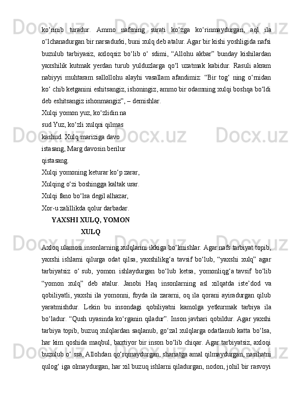 ko‘rinib   turadur.   Ammo   nafsning   surati   ko‘zga   ko‘rinmaydurgan,   aql   ila
o‘lchanadurgan bir narsadurki, buni xulq deb atalur. Agar bir kishi yoshligida nafsi
buzulub   tarbiyasiz,   axloqsiz   bo‘lib   o‘   sdimi,   “Allohu   akbar”   bunday   kishilardan
yaxshilik   kutmak   yerdan   turub   yulduzlarga   qo‘l   uzatmak   kabidur.   Rasuli   akram
nabiyyi   muhtaram   sallollohu   alayhi   vasallam   afandimiz:   “Bir   tog‘   ning   o‘rnidan
ko‘ chib ketganini eshitsangiz, ishoningiz, ammo bir odamning xulqi boshqa bo‘ldi
deb eshitsangiz ishonmangiz”, – demishlar.
Xulqi   yomon   yuz,   ko‘zlidin   na  
sud   Yuz, ko‘zli xulqni qilmas 
kashud.   Xulq   mariziga   davo  
istasang,   Marg   davosin   berilur  
qistasang.
Xulqi yomoning keturar ko‘p zarar,
Xulqing o‘zi boshingga kaltak urar.
Xulqi fano bo‘lsa degil alhazar,  
Xor-u   zalillikda   qolur   darbadar.
YAXSHI   XULQ,   YOMON
X ULQ
Axloq ulamosi insonlarning xulqlarini ikkiga bo‘lmishlar. Agar nafs tarbiyat topib,
yaxshi   ishlarni   qilurga   odat   qilsa,   yaxshilikg‘a   tavsif   bo‘lub,   “yaxshi   xulq”   agar
tarbiyatsiz   o‘ sub,   yomon   ishlaydurgan   bo‘lub   ketsa,   yomonliqg‘a tavsif   bo‘lib
“yomon   xulq”   deb   atalur.   Janobi   Haq   insonlarning   asl   xilqatda   iste’dod   va
qobiliyatli,  yaxshi  ila  yomonni,  foyda   ila   zararni,  oq  ila  qorani   ayiradurgan  qilub
yaratmishdur.   Lekin   bu   insondagi   qobiliyatni   kamolga   yetkurmak   tarbiya   ila
bo‘ladur. “Qush uyasinda ko‘rganin qiladur”. Inson javhari qobildur. Agar yaxshi
tarbiya topib, buzuq xulqlardan saqlanub, go‘zal xulqlarga odatlanub katta bo‘lsa,
har kim qoshida maqbul, baxtiyor bir inson bo‘lib chiqar. Agar tarbiyatsiz, axloqi
buzulub o‘ ssa, Allohdan qo‘rqmaydurgan, shariatga amal qilmaydurgan, nasihatni
qulog‘ iga olmaydurgan, har xil buzuq ishlarni qiladurgan, nodon, johil bir rasvoyi 