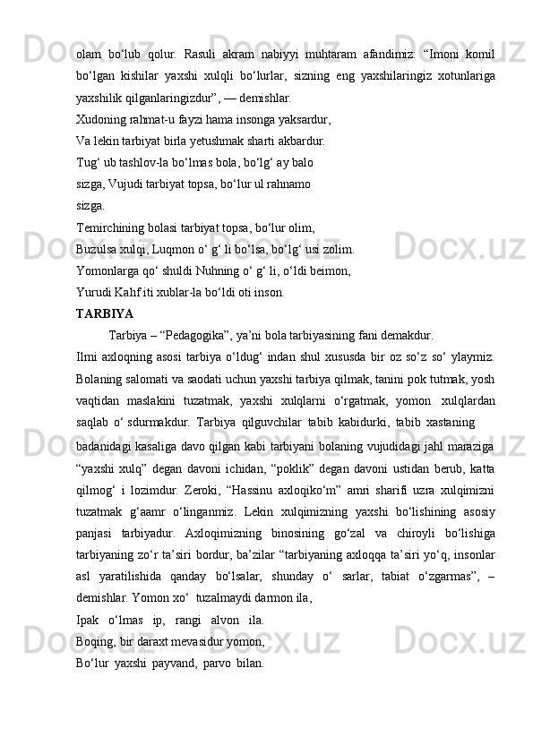 olam   bo‘lub   qolur.   Rasuli   akram   nabiyyi   muhtaram   afandimiz:   “Imoni   komil
bo‘lgan   kishilar   yaxshi   xulqli   bo‘lurlar,   sizning   eng   yaxshilaringiz   xotunlariga
yaxshilik   qilganlaringizdur”,   —   demishlar.
Xudoning rahmat-u fayzi hama insonga yaksardur,  
Va lekin tarbiyat birla yetushmak sharti akbardur.  
Tug‘ ub tashlov-la bo‘lmas bola, bo‘lg‘ ay balo 
sizga,   Vujudi   tarbiyat topsa,   bo‘lur   ul rahnamo  
sizga.
Temirchining   bolasi   tarbiyat   topsa,   bo‘lur   olim,
Buzulsa   xulqi,   Luqmon   o‘ g‘ li   bo‘lsa,   bo‘lg‘ usi   zolim.  
Yomonlarga qo‘ shuldi Nuhning o‘ g‘ li, o‘ldi beimon,  
Yurudi Kahf   iti xublar-la   bo‘ldi   oti inson.
TARBIYA
Tarbiya   –   “Pedagogika”,   ya’ni   bola   tarbiyasining   fani   demakdur.
Ilmi   axloqning   asosi   tarbiya   o‘ldug‘   indan   shul   xususda   bir   oz   so‘z   so‘   ylaymiz.
Bolaning salomati va saodati uchun yaxshi tarbiya qilmak, tanini pok tutmak, yosh
vaqtidan   maslakini   tuzatmak,   yaxshi   xulqlarni   o‘rgatmak,   yomon   xulqlardan
saqlab   o‘ sdurmakdur.   Tarbiya   qilguvchilar   tabib   kabidurki,   tabib   xastaning
badanidagi   kasaliga   davo   qilgan   kabi   tarbiyani   bolaning   vujudidagi   jahl   maraziga
“yaxshi   xulq”   degan   davoni   ichidan,   “poklik”   degan   davoni   ustidan   berub,   katta
qilmog‘   i   lozimdur.   Zeroki,   “Hassinu   axloqiko‘m”   amri   sharifi   uzra   xulqimizni
tuzatmak   g‘aamr   o‘linganmiz.   Lekin   xulqimizning   yaxshi   bo‘lishining   asosiy
panjasi   tarbiyadur.   Axloqimizning   binosining   go‘zal   va   chiroyli   bo‘lishiga
tarbiyaning zo‘r  ta’siri  bordur, ba’zilar  “tarbiyaning axloqqa ta’siri  yo‘q, insonlar
asl   yaratilishida   qanday   bo‘lsalar,   shunday   o‘   sarlar,   tabiat   o‘zgarmas”,   –
demishlar.   Yomon xo‘    tuzalmaydi   darmon   ila,
Ipak   o‘lmas   ip,   rangi   alvon   ila.
Boqing, bir daraxt mevasidur yomon,
Bo‘lur   yaxshi   payvand,   parvo   bilan. 
