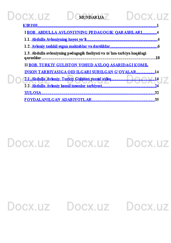 MUNDARIJA                                     
KIRISH                                                                                                                             ......................................................................................................................    1
I  BOB.        ABDULLA        AVLONIYNING        PEDAGOGIK        QARASHLARI                     ..............    4
1.1.  Abdulla        Avloniyning        hayot        yo‘li                                                                            .....................................................................    .   4
1.2.  Avloniy        tashkil        etgan        maktablar        va        darsliklar                                                     ..............................................    .   6
1.3.  Abdulla avloniyning pedagogik faoliyati va ta’lım-tarbiya haqidagi 
qarashlar..................................................................................................................10
II  BOB. TURKIY GULISTON YOHUD AXLOQ ASARIDAGI KOMIL  
INSON        TARBIYASIGA        OID        ILGARI        SURILGAN        G‘OYALAR                         ..................    14
2.1.        Abdulla        Avloniy.        Turkiy        Guliston        yoxud        axloq                                                 ..........................................    1   4
2.2.   Abdulla        Avloniy        komil        insonlar        tarbiyasi                                                           ....................................................    2   4
XULOSA                                                                                                                       ................................................................................................................    32
FOYDALANILGAN        ADABIYOTLAR                                                                     ..............................................................    35 