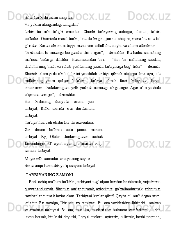 Bilur   har   kishi aslini   rangidan,
Va   yokim   ulangandagi   zangidan”.
Lekin   bu   so‘z   to‘g‘ri   emasdur.   Chunki   tarbiyaning   axloqga,   albatta,   ta’siri
bo‘ladur. Oramizda masal borki, “sut ila kirgan, jon ila chiqar», mana bu so‘z   to‘
g‘ ridur.   Rasuli   akram   nabiyyi   muhtaram   sallollohu   alayhi   vasallam   afandimiz:
“Beshikdan to mozorga borguncha ilm o‘rgan”, – demishlar. Bu hadisi sharifning
ma’nosi   bizlarga   dalildur.   Hukamolardan   biri:   –   “Har   bir   millatning   saodati,
davlatlarning tinch va rohati yoshlarning yaxshi tarbiyasiga bog‘ lidur”, – demish.
Shariati islomiyada o‘z bolalarini yaxshilab tarbiya qilmak otalarga farzi ayn, o‘z
millatining   yetim   qolgan   bolalarini   tarbiya   qilmak   farzi   kifoyadur.   Payg‘
ambarimiz:   “Bolalaringizni   yetti   yoshida   namozga   o‘rgatingiz.   Agar   o‘  n   yoshida
o‘qimasa uringiz”,   –   demishlar.
Har   kishining   dunyoda   oromi   joni
tarbiyat,   Balki   oxirida   erur   dorulamoni
tarbiyat.
Tarbiyat   hamroh   etadur   hur   ila   ruzvonlara,
Gar   desam   bo‘lmas   xato   jannat   makoni
tarbiyat.   Ey,   Otalar!   Jonlaringizdan   suchuk
farzandingiz,   G‘   ayrat   aylang   o‘tmasun   vaqt-
zamoni   tarbiyat.
Moyai   zilli   xumodur   tarbiyatning   soyasi,
Bizda anqo tuxmidek yo‘q oshyoni tarbiyat.
  TARBIYANING ZAMONI
    Endi ochiq ma’lum bo‘ldiki, tarbiyani tug‘ ulgan kundan boshlamak, vujudimizi
quvvatlandurmak, fikrimizi nurlandurmak, axloqimizi go‘zallandurmak, zehnimizi
ravshanlandurmak lozim ekan. Tarbiyani kimlar qilur? Qayda qilinur? degan savol
keladur. Bu   savolga, “birinchi   uy tarbiyasi. Bu   ona vazifasidur. Ikkinchi,   maktab
va   madrasa   tarbiyasi.   Bu   ota,   muallim,   mudarris   va   hukumat   vazifasidur”,   –   deb
javob  bersak,   bir   kishi   deyurki,  “qaysi   onalarni   aytursiz,   bilimsiz,   boshi   paqmoq, 