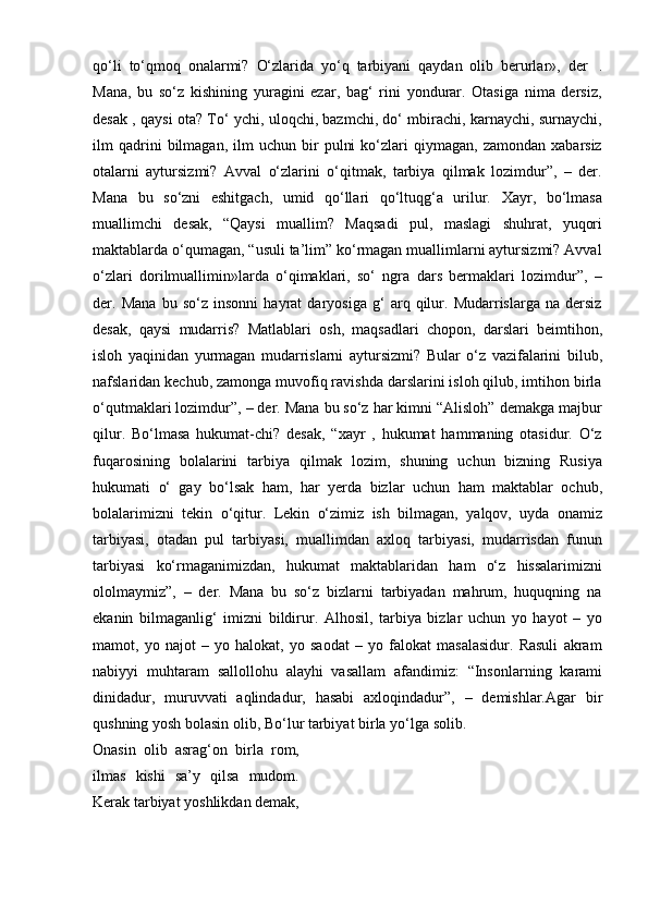 qo‘li   to‘qmoq   onalarmi?   O‘zlarida   yo‘q   tarbiyani   qaydan   olib   berurlar»,   der   .
Mana,   bu   so‘z   kishining   yuragini   ezar,   bag‘   rini   yondurar.   Otasiga   nima   dersiz,
desak , qaysi ota? To‘ ychi, uloqchi, bazmchi, do‘ mbirachi, karnaychi, surnaychi,
ilm   qadrini   bilmagan,   ilm   uchun   bir   pulni   ko‘zlari   qiymagan,  zamondan   xabarsiz
otalarni   aytursizmi?   Avval   o‘zlarini   o‘qitmak,   tarbiya   qilmak   lozimdur”,   –   der.
Mana   bu   so‘zni   eshitgach,   umid   qo‘llari   qo‘ltuqg‘a   urilur.   Xayr,   bo‘lmasa
muallimchi   desak,   “Qaysi   muallim?   Maqsadi   pul,   maslagi   shuhrat,   yuqori
maktablarda o‘qumagan, “usuli ta’lim” ko‘rmagan muallimlarni aytursizmi? Avval
o‘zlari   dorilmuallimin»larda   o‘qimaklari,   so‘   ngra   dars   bermaklari   lozimdur”,   –
der.   Mana   bu   so‘z   insonni   hayrat   daryosiga   g‘   arq   qilur.   Mudarrislarga   na   dersiz
desak,   qaysi   mudarris?   Matlablari   osh,   maqsadlari   chopon,   darslari   beimtihon,
isloh   yaqinidan   yurmagan   mudarrislarni   aytursizmi?   Bular   o‘z   vazifalarini   bilub,
nafslaridan kechub, zamonga muvofiq ravishda darslarini isloh qilub, imtihon birla
o‘qutmaklari lozimdur”, – der. Mana bu so‘z har kimni “Alisloh” demakga majbur
qilur.   Bo‘lmasa   hukumat-chi?   desak,   “xayr   ,   hukumat   hammaning   otasidur.   O‘z
fuqarosining   bolalarini   tarbiya   qilmak   lozim,   shuning   uchun   bizning   Rusiya
hukumati   o‘   gay   bo‘lsak   ham,   har   yerda   bizlar   uchun   ham   maktablar   ochub,
bolalarimizni   tekin   o‘qitur.   Lekin   o‘zimiz   ish   bilmagan,   yalqov,   uyda   onamiz
tarbiyasi,   otadan   pul   tarbiyasi,   muallimdan   axloq   tarbiyasi,   mudarrisdan   funun
tarbiyasi   ko‘rmaganimizdan,   hukumat   maktablaridan   ham   o‘z   hissalarimizni
ololmaymiz”,   –   der.   Mana   bu   so‘z   bizlarni   tarbiyadan   mahrum,   huquqning   na
ekanin   bilmaganlig‘   imizni   bildirur.   Alhosil,   tarbiya   bizlar   uchun   yo   hayot   –   yo
mamot,   yo   najot   –   yo   halokat,   yo   saodat   –   yo   falokat   masalasidur.   Rasuli   akram
nabiyyi   muhtaram   sallollohu   alayhi   vasallam   afandimiz:   “Insonlarning   karami
dinidadur,   muruvvati   aqlindadur,   hasabi   axloqindadur”,   –   demishlar.Agar   bir
qushning yosh bolasin olib,   Bo‘lur   tarbiyat birla   yo‘lga   solib.
Onasin   olib   asrag‘on   birla   rom,
ilmas   kishi   sa’y   qilsa   mudom.
Kerak   tarbiyat   yoshlikdan   demak, 
