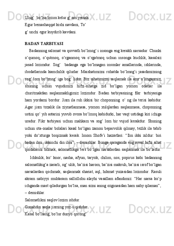 Ulug‘    bo‘lsa   lozim   kelur   g‘ am   yemak.
Egur bemashaqqat kishi navdani,   To‘ 
g‘ unchi   egur   kuydirib   kavdani.
BADAN   TARBIYASI
    Badanning salomat va quvvatli bo‘lmog‘ i insonga eng kerakli narsadur. Chunki
o‘qumoq,   o‘qutmoq,   o‘rganmoq   va   o‘rgatmoq   uchun   insonga   kuchlik,   kasalsiz
jasad   lozimdur.   Sog‘     badanga   ega   bo‘lmagan   insonlar   amallarinda,   ishlarinda,
ibodatlarinda   kamchilik   qilurlar.   Maishatimizni   rohatda   bo‘lmog‘i   jasadimizning
sog‘   lom   bo‘lmog‘   iga   bog‘   lidur.   Biz   sihatimizni   saqlamak   ila  amr   o‘linganmiz,
shuning   uchun   vujudimizi   hifzi-sihatga   zid   bo‘lgan   yomon   odatlar   ila
churitmakdan   saqlanmakligimiz   lozimdur.   Badan   tarbiyasining   fikr   tarbiyasiga
ham   yordami   bordur.   Jism   ila   ruh   ikkisi   bir   choponning   o‘   ng   ila   terisi   kabidur.
Agar   jism   tozalik   ila   ziynatlanmasa,   yomon   xulqlardan   saqlanmasa,   choponning
ustini qo‘ yib astarini yuvub ovora bo‘lmoq kabidurki, har vaqt ustidagi kiri ichiga
uradur.   Fikr   tarbiyasi   uchun   mahkam   va   sog‘   lom   bir   vujud   kerakdur.   Shuning
uchun ota-onalar  bolalari   kasal   bo‘lgan  zamon  beparvolik qilmay, tezlik  ila  tabib
yoki   do‘xturga   boqizmak   kerak.   Imom   Shofe’i   hazratlari:   “Ilm   ikki   xildur:   biri
badan ilmi, ikkinchi din ilmi”, – demishlar. Bunga qaraganda eng avval hifzi sihat
qoidalarini   bilmak,   salomatlikga   ters   bo‘lgan   narsalardan   saqlanmak   ila   bo‘ladur.
      Ichkulik,   ko‘   knor,   nasha,   afyun,   taryok,   chilim,   nos,   popirus   kabi   badanning
salomatlikig‘a zararli, og‘ ulik, ba’zisi harom, ba’zisi makruh, ba’zisi isrof bo‘lgan
narsalardan   qochmak,   saqlanmak   shariat,   aql,   hikmat   yuzasidan   lozimdur.   Rasuli
akram   nabiyyi   muhtaram   sallollohu   alayhi   vasallam   afandimiz:   “Har   narsa   ko‘p
ichganda   mast   qiladurgan   bo‘lsa,   man   sizni   aning   ozginasidan   ham   nahy   qilaman”,
–   demishlar.
Salomatlikni saqlov lozim ishdur.  
Gunahdin saqla jisming yoz-u qishdur.  
Kasal bo‘lsang, bo‘lur dunyo qorong‘  