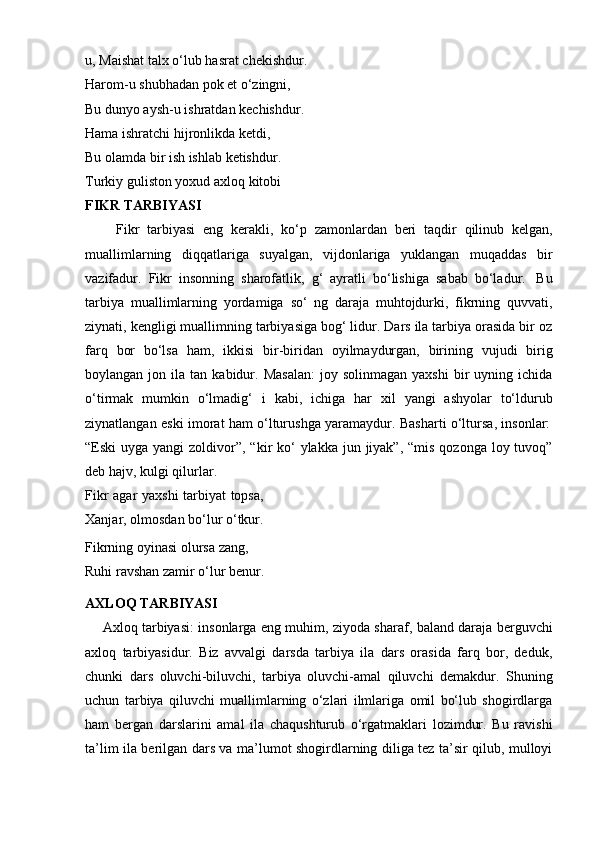 u,   Maishat   talx   o‘lub   hasrat   chekishdur.
Harom-u shubhadan pok et o‘zingni,  
Bu dunyo aysh-u ishratdan kechishdur.
Hama   ishratchi   hijronlikda   ketdi,
Bu olamda bir ish ishlab ketishdur.
Turkiy guliston yoxud axloq kitobi
FIKR   TARBIYASI
        Fikr   tarbiyasi   eng   kerakli,   ko‘p   zamonlardan   beri   taqdir   qilinub   kelgan,
muallimlarning   diqqatlariga   suyalgan,   vijdonlariga   yuklangan   muqaddas   bir
vazifadur.   Fikr   insonning   sharofatlik,   g‘   ayratli   bo‘lishiga   sabab   bo‘ladur.   Bu
tarbiya   muallimlarning   yordamiga   so‘   ng   daraja   muhtojdurki,   fikrning   quvvati,
ziynati, kengligi muallimning tarbiyasiga bog‘ lidur. Dars ila tarbiya orasida bir oz
farq   bor   bo‘lsa   ham,   ikkisi   bir-biridan   oyilmaydurgan,   birining   vujudi   birig
boylangan  jon  ila  tan  kabidur.  Masalan:  joy  solinmagan   yaxshi  bir   uyning  ichida
o‘tirmak   mumkin   o‘lmadig‘   i   kabi,   ichiga   har   xil   yangi   ashyolar   to‘ldurub
ziynatlangan   eski   imorat   ham   o‘lturushga   yaramaydur.   Basharti   o‘ltursa,   insonlar:
“Eski  uyga yangi  zoldivor”, “kir  ko‘  ylakka jun jiyak”, “mis  qozonga loy tuvoq”
deb hajv,   kulgi   qilurlar.
Fikr agar yaxshi  tarbiyat topsa,
Xanjar,   olmosdan   bo‘lur   o‘tkur.
Fikrning   oyinasi   olursa   zang,
Ruhi ravshan zamir o‘lur benur.
AXLOQ   TARBIYASI
       Axloq tarbiyasi: insonlarga eng muhim, ziyoda sharaf, baland daraja berguvchi
axloq   tarbiyasidur.   Biz   avvalgi   darsda   tarbiya   ila   dars   orasida   farq   bor,   deduk,
chunki   dars   oluvchi-biluvchi,   tarbiya   oluvchi-amal   qiluvchi   demakdur.   Shuning
uchun   tarbiya   qiluvchi   muallimlarning   o‘zlari   ilmlariga   omil   bo‘lub   shogirdlarga
ham   bergan   darslarini   amal   ila   chaqushturub   o‘rgatmaklari   lozimdur.   Bu   ravishi
ta’lim ila berilgan dars va ma’lumot shogirdlarning diliga tez ta’sir qilub, mulloyi 
