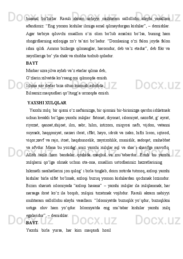 boamal   bo‘lurlar.   Rasuli   akram   nabiyyi   muhtaram   sallollohu   alayhi   vasallam
afandimiz: “Eng yomon kishilar ilmiga amal qilmaydurgan kishilar”, – demishlar.
Agar   tarbiya   qiluvchi   muallim   o‘zi   olim   bo‘lub   amalsiz   bo‘lsa,   buning   ham
shogirdlarning   axloqiga   zo‘r   ta’siri   bo‘ladur.   “Domlaning   o‘zi   falon   joyda   falon
ishni   qildi.   Ammo   bizlarga   qilmanglar,   haromdur,   deb   va’z   etadur”,   deb   fikr   va
xayollariga   bo‘ yla shak   va shubha tushub qoladur.
BAYT
Minbar uzra jilva aylab va’z etarlar qilma deb,  
O‘zlarin xilvatda ko‘rsang oni qilmoqda emish.  
Ichma suv derlar biza oltun-kumush asbobda,  
Bilsamiz maqsudlari qo‘ltuqg‘a urmoqda emish.
  YAXSHI   XULQLAR
   Yaxshi xulq: bir qismi o‘z nafsimizga, bir qismini bir-birimizga qarshu ishlatmak
uchun kerakli bo‘lgan yaxshi xulqlar: fatonat, diyonat, islomiyat, nazofat, g‘ ayrat,
riyozat,   qanoat,shijoat,   ilm,   sabr,   hilm,   intizom,   miqyosi   nafs,   vijdon,   vatanni
suymak,   haqqoniyat,   nazari   ibrat,   iffat,   hayo,   idrok   va   zako,   hifzi   lison,   iqtisod,
viqor,xavf   va   rajo,   itoat,   haqshunoslik,   xayrixohlik,   munislik,   sadoqat,   muhabbat
va   afvdur.   Mana   bu   yozdig‘   imiz   yaxshi   xulqlar   aql   va   shar’i   sharifga   muvofiq.
Alloh   taolo   ham   bandalar   qoshida   maqbul   va   mu’tabardur.   Emdi   bu   yaxshi
xulqlarni   qo‘lga   olmak   uchun   ota-ona,   muallim   ustodlarimiz   hazratlarining
hikmatli nasihatlarini jon qulog‘ i birla tinglab, doim xotirda tutmoq, axloqi yaxshi
kishilar   birla   ulfat   bo‘lmak,   axloqi   buzuq   yomon   kishilardan   qochmak   lozimdur.
Bizim   shariati   islomiyada   “axloqi   hasana”   –   yaxshi   xulqlar   ila   xulqlanmak,   har
narsaga   ibrat   ko‘z   ila   boqub,   xulqini   tuzatmak   vojibdur.   Rasuli   akram   nabiyyi
muhtaram   sallollohu   alayhi   vasallam:   “Islomiyatda   buzuqlik   yo‘qdur,   buzuqlikni
ustiga   oluv   ham   yo‘qdur.   Islomiyatda   eng   mu’tabar   kishilar   yaxshi   xulq
egalaridur”,   –   demishlar.
BAYT
Yaxshi   birla   yursa,   har   kim   maqsudi   hosil 