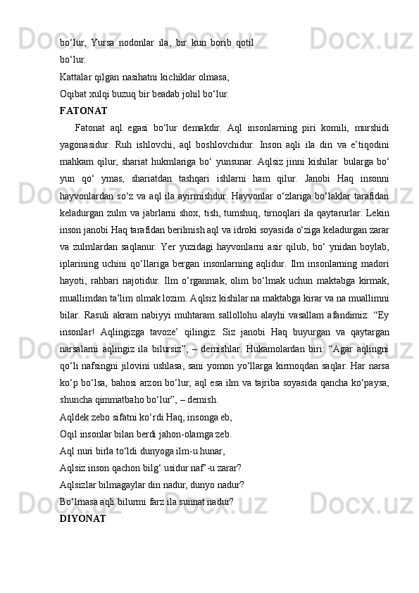 bo‘lur,   Yursa   nodonlar   ila,   bir   kun   borib   qotil
bo‘lur.
Kattalar qilgan nasihatni kichiklar olmasa,
Oqibat xulqi buzuq bir beadab johil bo‘lur.
FATONAT
      Fatonat   aql   egasi   bo‘lur   demakdir.   Aql   insonlarning   piri   komili,   murshidi
yagonasidur.   Ruh   ishlovchi,   aql   boshlovchidur.   Inson   aqli   ila   din   va   e’tiqodini
mahkam   qilur,   shariat   hukmlariga   bo‘ yunsunar.   Aqlsiz   jinni   kishilar   bularga   bo‘
yun   qo‘   ymas,   shariatdan   tashqari   ishlarni   ham   qilur.   Janobi   Haq   insonni
hayvonlardan so‘z va aql ila ayirmishdur. Hayvonlar o‘zlariga bo‘laklar tarafidan
keladurgan zulm va jabrlarni  shox, tish, tumshuq, tirnoqlari  ila qaytarurlar. Lekin
inson janobi Haq tarafidan berilmish aql va idroki soyasida o‘ziga keladurgan zarar
va   zulmlardan   saqlanur.   Yer   yuzidagi   hayvonlarni   asir   qilub,   bo‘   ynidan   boylab,
iplarining   uchini   qo‘llariga   bergan   insonlarning   aqlidur.   Ilm   insonlarning   madori
hayoti,   rahbari   najotidur.   Ilm   o‘rganmak,   olim   bo‘lmak   uchun   maktabga   kirmak,
muallimdan ta’lim olmak lozim. Aqlsiz kishilar na maktabga kirar va na muallimni
bilar.   Rasuli   akram   nabiyyi   muhtaram   sallollohu   alayhi   vasallam   afandimiz:   “Ey
insonlar!   Aqlingizga   tavoze’   qilingiz.   Siz   janobi   Haq   buyurgan   va   qaytargan
narsalarni   aqlingiz   ila   bilursiz”,   –   demishlar.   Hukamolardan   biri:   “Agar   aqlingni
qo‘li   nafsingni   jilovini   ushlasa,   sani   yomon   yo‘llarga   kirmoqdan   saqlar.   Har   narsa
ko‘p   bo‘lsa,   bahosi   arzon   bo‘lur,   aql   esa   ilm   va   tajriba   soyasida   qancha   ko‘paysa,
shuncha   qimmatbaho   bo‘lur”,   – demish.
Aqldek zebo sifatni ko‘rdi Haq, insonga eb,  
Oqil insonlar bilan berdi jahon-olamga zeb.  
Aql nuri birla to‘ldi dunyoga ilm-u hunar,  
Aqlsiz inson qachon bilg‘ usidur naf’-u zarar?  
Aqlsizlar bilmagaylar din nadur, dunyo nadur?
Bo‘lmasa   aqli bilurmi   farz   ila   sunnat nadur?
DIYONAT 