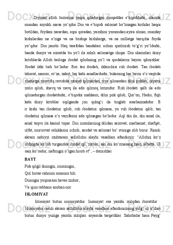         Diyonat   alloh   huzurina   yaqin   qiladurgan   muqaddas   e’tiqoddurki,   olamda
mundan   suyukli   narsa   yo‘qdur   Din   va   e’tiqodi   salomat   bo‘lmagan   kishilar   haqni
botildan,   foydani   zarardan,   oqni   qoradan,   yaxshini   yomondan   ayira   olmas,   munday
kishilardan   na   o‘ziga   va   na   boshqa   kishilarga,   va   na   millatga   tariqcha   foyda
yo‘qdur.   Din   janobi   Haq   tarafidan   bandalari   uchun   qurilmish   to‘g‘ri   yo‘ldurki,
banda  dunyo  va  oxiratda  bu  yo‘l   ila   sohili   salomatga   chiqar.  Din  ulamolari   diniy
kitoblarda   Alloh   taologa   ibodat   qilishning   yo‘l   va   qoidalarini   bayon   qilmishlar.
Ibodat   ikki   turli   bo‘ladur:   Biri   tan   ibodati,   ikkinchisi   ruh   ibodati.   Tan   ibodati
tahorat, namoz, ro‘za, zakot, haj kabi amallardurki, bularning har birini o‘z vaqtida
shariatga muvofiq ravishda minnat qilmasdan, riyo qilmasdan dilni poklab, niyatni
xolis   qilub,   shavq   va   zavq   ila   ado   qilmoq   lozimdur.   Ruh   ibodati   qalb   ila   ado
qilinadurgan  ibodatdurki,  e’tiqodni  mahkam,   dilni  pok  qilub,  Qur’on,  Hadis,  fiqh
kabi   diniy     kitoblar     oqilganda     jon     qulog‘i     ila     tinglab     asarlanmakdur.     B
ir   kishi   tan   ibodatini   qilub,   ruh   ibodatini   qilmasa,   yo   ruh   ibodatini   qilib,   tan
ibodatini   qilmasa  o‘z  vazifasini  ado  qilmagan   bo‘ladur.  Aql   din  ila,  din  amal   ila,
amal taqvo ila kamol topar. Din insonlarning dilidan saxovat, marhamat, shafqat,
ulfat, muruvvat eshiklarini ochub, saodat va salomat bo‘ stoniga olib borur. Rasuli
akram   nabiyyi   muhtaram   sallollohu   alayhi   vasallam   afandimiz:   “Allohni   ko‘z
oldingda ko‘rub turgandek ibodat qil, zeroki, san oni ko‘rmasang ham, albatta, Ul
sani   ko‘radur,   nafsingni   o‘lgan   hisob   et”,   – demishlar.
BAYT
Pok qilgil diningni, imoningni,  
Qul huvar-rahmon omanno bih.  
Diningni yoqmasun havas zinhor,
Va   qino rabbano azoban-nor.
ISLOMIYAT
        Islomiyat   butun   insoniyatdur.   Insoniyat   esa   yaxshi   xulqdan   iboratdur   .
Islomiyatni   rasuli akram sallollohu alayhi vasallam afandimizning yolg‘ uz o‘zlari
butun   dunyo   yuziga   yaxshi   xulqlari   soyasida   tarqatdilar.   Sahobalar   ham   Payg‘ 