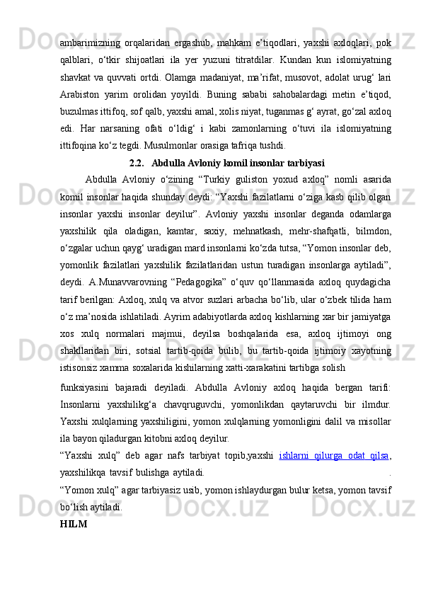 ambarimizning   orqalaridan   ergashub,   mahkam   e’tiqodlari,   yaxshi   axloqlari,   pok
qalblari,   o‘tkir   shijoatlari   ila   yer   yuzuni   titratdilar.   Kundan   kun   islomiyatning
shavkat   va  quvvati   ortdi.   Olamga   madaniyat,   ma’rifat,   musovot,   adolat   urug‘   lari
Arabiston   yarim   orolidan   yoyildi.   Buning   sababi   sahobalardagi   metin   e’tiqod,
buzulmas ittifoq, sof   qalb, yaxshi amal, xolis niyat, tuganmas g‘ ayrat, go‘zal axloq
edi.   Har   narsaning   ofati   o‘ldig‘   i   kabi   zamonlarning   o‘tuvi   ila   islomiyatning
ittifoqina   ko‘z   tegdi.   Musulmonlar   orasiga   tafriqa   tushdi.
2.2.   Abdulla   Avloniy   komil   insonlar   tarbiyasi
Abdulla   Avloniy   o‘zining   “Turkiy   guliston   yoxud   axloq”   nomli   asarida
komil insonlar  haqida shunday deydi: “Yaxshi fazilatlarni o‘ziga kasb qilib olgan
insonlar   yaxshi   insonlar   deyilur”.   Avloniy   yaxshi   insonlar   deganda   odamlarga
yaxshilik   qila   oladigan,   kamtar,   saxiy,   mehnatkash,   mehr-shafqatli,   bilmdon,
o‘zgalar uchun qayg‘ uradigan mard insonlarni ko‘zda tutsa, “Yomon insonlar deb,
yomonlik   fazilatlari   yaxshilik   fazilatlaridan   ustun   turadigan   insonlarga   aytiladi”,
deydi.   A.Munavvarovning   “Pedagogika”   o‘quv   qo‘llanmasida   axloq   quydagicha
tarif  berilgan:  Axloq, xulq va atvor  suzlari  arbacha  bo‘lib, ular  o‘zbek tilida ham
o‘z ma’nosida ishlatiladi. Ayrim adabiyotlarda axloq kishlarning xar bir jamiyatga
xos   xulq   normalari   majmui,   deyilsa   boshqalarida   esa,   axloq   ijtimoyi   ong
shakllaridan   biri,   sotsial   tartib-qoida   bulib,   bu   tartib-qoida   ijtimoiy   xayotning
istisonsiz   xamma   soxalarida   kishilarning   xatti-xarakatini   tartibga   solish
funksiyasini   bajaradi   deyiladi.   Abdulla   Avloniy   axloq   haqida   bergan   tarifi:
Insonlarni   yaxshilikg‘a   chavqruguvchi,   yomonlikdan   qaytaruvchi   bir   ilmdur.
Yaxshi xulqlarning yaxshiligini, yomon xulqlarning yomonligini dalil va misollar
ila   bayon   qiladurgan   kitobni axloq   deyilur.
“Yaxshi   xulq”   deb   agar   nafs   tarbiyat   topib,yaxshi   ishlarni             qilurga             odat             qilsa    ,
yaxshilikqa   tavsif   bulishga   aytiladi. .
“Yomon xulq” agar tarbiyasiz usib, yomon ishlaydurgan bulur ketsa, yomon tavsif
bo‘lish aytiladi.
HILM 