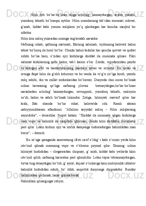           Hilm   deb   bo‘lar-bo‘lmas   ishga   achchig‘   lanmaydurgan,   arslon   yurakli,
yumshoq   tabiatli   bo‘lmoqni   aytilur.   Hilm   insonlarning   tab’idan   xusumat,   adovat,
g‘azab,   hiddat   kabi   yomon   xulqlarni   yo‘q   qiladurgan   har   kimcha   maqbul   bir
sifatdur.
Hilm   ilmi   axloq   yuzasidan   insonga   eng   kerakli   narsadur.
Nafsning   rohati,   qalbning   matonati,   fikrning   salomati,   vijdonning   halovati   halim
tabiat   bo‘lmoq   ila   hosil   bo‘lur.   Chunki   halim   kishilar   har   qancha   quvvat   va   qudrat
sohibi   bo‘lsa   ham,   o‘zidan   ojiz   kishilarga   shiddat   ila   muomala   qilmas.   Fikri
salomat   kishilarning   qalbi   halim,   tab’i   karim   o‘lur.   Zeroki,   vujudimizdan   paydo
bo‘ladirgan   afol   va   harakotimizning   manbayi   havas   va   orzudur.   Bu   havas   va
orzuga   faqat   hilm   ila   g‘olib   kelurmiz   va   bu   vasila   ila   to‘g‘ri yo‘lga   kirub,   yaxshi
xulq   sohibi,   din   va   millat   xodimlaridan   bo‘lurmiz.   Dunyoda   chin   inson   bo‘lmak
uchun havasning qo‘liga nafsning jilovini   bermaydirgan,bo‘lar-bo‘lmas
narsalardan   achchig‘   lanmaydurgan,   sovuqqonli,   yumshoq   tabiatli,   muloyim
so‘zli,   halim   va   sabrli   bo‘lmak   lozimdur.   Zotiga,   hilmiyati   mavsuf   qilsa   har
kishi,   Ikki   olamda   bo‘lur   rohat,   halovatda   ishi.   Rasuli   akram
nabiyyimuhtaram   afandimiz:   “Alhilmu   sayyidal   axloq   –   Hilm   xulqlarning
sayyididur”, – demishlar.   Suqrot   hakim:   “Shiddat   ila   muomala   qilgan   kishilarga
man   viqor   va   halimlik   ila   muqobila   qilurman,   chunki   hilm   shiddatni,   xusumatni
past   qilur.   Lekin   kishini   ojiz   va   xorlik darajasiga   tushuradurgan halimlikdan man
bezor”,   –   demish.
         Bu   so‘zga   qaraganda   saxovatning   ifroti   isrof   o‘ldig‘ i   kabi o‘rinsiz   yerda   hilm
iste’mol   qilmak   insonning   viqor   va   e’tiborini   poymol   qilur.   Shuning   uchun
hilmiyat   hududidan   –   chegarasidan   chiqmay,   g‘   azab,   hiddat   kabi   yerlarda   hilm
iste’mol qilub, nafsning haroratini  past  qilmolidur. Lekin tepsa tebranmaydurgan,
turtsa ting etmaydigan bo‘lub, g‘ ayrat, shijoat o‘rinlariga ham muloyimlik ishlatuv
halimlik   hududidan   oshub,   bo‘   shlik,   anqovlik   dunyosiga   chiqmakdur.   Bunday
halimlikdan qochmak,   hazar   qilmak   kerak.
Halimlikni   qilsang   agar   ixtiyor, 