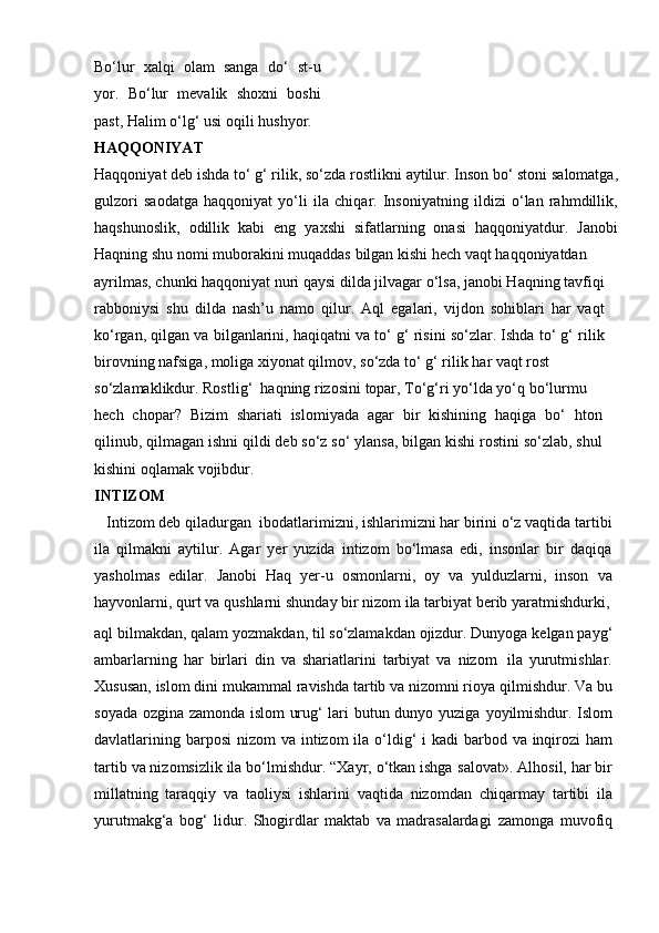 Bo‘lur   xalqi   olam   sanga   do‘   st-u
yor.   Bo‘lur   mevalik   shoxni   boshi
past,   Halim   o‘lg‘ usi   oqili   hushyor.
HAQQONIYAT
Haqqoniyat   deb   ishda   to‘ g‘ rilik,   so‘zda   rostlikni   aytilur.   Inson   bo‘ stoni   salomatga,
gulzori   saodatga   haqqoniyat   yo‘li   ila   chiqar.   Insoniyatning   ildizi   o‘lan   rahmdillik,
haqshunoslik,   odillik   kabi   eng   yaxshi   sifatlarning   onasi   haqqoniyatdur.   Janobi
Haqning   shu   nomi   muborakini   muqaddas   bilgan   kishi   hech   vaqt   haqqoniyatdan
ayrilmas, chunki haqqoniyat nuri qaysi dilda jilvagar o‘lsa, janobi Haqning tavfiqi
rabboniysi   shu   dilda   nash’u   namo   qilur.   Aql   egalari,   vijdon   sohiblari   har   vaqt
ko‘rgan, qilgan va bilganlarini, haqiqatni va to‘ g‘ risini so‘zlar. Ishda to‘ g‘ rilik
birovning   nafsiga,   moliga   xiyonat qilmov,   so‘zda   to‘ g‘ rilik   har   vaqt rost
so‘zlamaklikdur.   Rostlig‘    haqning   rizosini   topar,   To‘g‘ri yo‘lda   yo‘q   bo‘lurmu
hech   chopar?   Bizim   shariati   islomiyada   agar   bir   kishining   haqiga   bo‘   hton
qilinub,   qilmagan ishni qildi deb so‘z so‘ ylansa, bilgan kishi rostini so‘zlab, shul
kishini   oqlamak vojibdur.
INTIZOM
   Intizom deb   qiladurgan   ibodatlarimizni, ishlarimizni har birini o‘z vaqtida tartibi
ila   qilmakni   aytilur.   Agar   yer   yuzida   intizom   bo‘lmasa   edi,   insonlar   bir   daqiqa
yasholmas   edilar.   Janobi   Haq   yer-u   osmonlarni,   oy   va   yulduzlarni,   inson   va
hayvonlarni,   qurt   va   qushlarni   shunday bir   nizom   ila   tarbiyat   berib   yaratmishdurki,
aql   bilmakdan,   qalam   yozmakdan,   til   so‘zlamakdan   ojizdur.   Dunyoga   kelgan   payg‘
ambarlarning   har   birlari   din   va   shariatlarini   tarbiyat   va   nizom   ila   yurutmishlar.
Xususan, islom dini mukammal   ravishda tartib va nizomni rioya   qilmishdur. Va bu
soyada ozgina zamonda islom urug‘ lari butun dunyo yuziga   yoyilmishdur.   Islom
davlatlarining   barposi   nizom   va   intizom   ila   o‘ldig‘ i   kadi   barbod va inqirozi  ham
tartib va nizomsizlik ila bo‘lmishdur. “Xayr, o‘tkan ishga   salovat». Alhosil, har bir
millatning   taraqqiy   va   taoliysi   ishlarini   vaqtida   nizomdan   chiqarmay   tartibi   ila
yurutmakg‘a   bog‘   lidur.   Shogirdlar   maktab   va   madrasalardagi   zamonga   muvofiq 