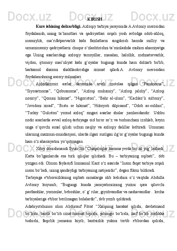 KIRISH
Kurs   ishining   dolzarbligi.   Axloqiy tarbiya jarayonida A.Avloniy merosidan
foydalanish,   uning   ta’limotlari   va   qadriyatlari   orqali   yosh   avlodga   odob-ahloq,
insoniylik,   ma’rifatparvarlik   kabi   fazilatlarni   singdirish   hamda   milliy   va
umuminsoniy qadriyatlarni chuqur o‘zlashtirishni ta’minlashda muhim ahamiyatga
ega.   Uning   asarlaridagi   axloqiy   tamoyillar,   masalan,   halollik,   mehnatsevarlik,
vijdon,   ijtimoiy   mas’uliyat   kabi   g‘oyalar   bugungi   kunda   ham   dolzarb   bo'lib,
barkamol   shaxsni   shakllantirishga   xizmat   qiladi.A.   Avloniy   merosidan
foydalanishning asosiy xulosalari:
Ajdodlarimiz   asrlar   davomida   sevib   mutolaa   qilgan   “Pandnoma”,
“Siyosatnoma”,   “Qobusnoma”,   “Axloqi   muhsiniy”,   “Axloqi   jaloliy”,   “Axloqi
nosiriy”,   “Qonuni   hikmat”,   “Nigoriston”,   “Bahr   al-ulum”,   “Kachko‘li   sultoniy”,
“Jovidoni   xirad”,   “Bistu   se   hikmat”,   “Hikoyoti   dilpisand”,   “Odob   as-solihin”,
“Turkiy   “Guliston”   yoxud   axloq”   singari   asarlar   shular   jumlasidandir.   Ushbu
nodir asarlarda avval axloq-tarbiyaga oid biror so‘z va tushunchani izohlab, keyin
unga   o‘quvchi   amal   qilish   uchun   naqliy   va   axloqiy   dalillar   keltiradi.   Umuman
ularning mazmun-mundarijasi, ularda ilgari surilgan ilg‘or g‘oyalar bugungi kunda
ham   o‘z ahamiyatini   yo‘qotmagan.
Xitoy donishmandi Syun-Szi “Chaqaloqlar hamma yerda bir xil yig‘ lashadi.
Katta   bo‘lganlarida   esa   turli   qiliqlar   qilishadi.   Bu   –   tarbiyaning   oqibati”,   deb
yozgan edi. Olmon faylasufi Immanuil Kant o‘z asarida “Inson faqat tarbiya orqali
inson   bo‘ladi,   uning   qandayligi   tarbiyaning   natijasidir”,   degan   fikrni   bildiradi.
Tarbiyaga   e'tiborsizlikning   oqibati   nimalarga   olib   kelishini   o‘z   vaqtida   Abdulla
Avloniy   kuyunib,   “Bugungi   kunda   jamiyatimizning   yuzini   qora   qiluvchi
pastkashlar, yomonlar, beboshlar, o‘ g‘ rilar, giyohvandlar va nashavandlar... kecha
tarbiyalariga   e'tibor   berilmagan   bolalardir”,   deb yozib   qoldiradi.
Adabiyotshunos   olim   Abdurauf   Fitrat   “Xalqning   harakat   qilishi,   davlatmand
bo‘lishi,   baxtli   bo‘lib   izzat-hurmat   topishi,   jahongir   bo‘lishi,   zaif   bo‘lib   xorlikka
tushishi,   faqirlik   jomasini   kiyib,   baxtsizlik   yukini   tortib   e'tibordan   qolishi, 