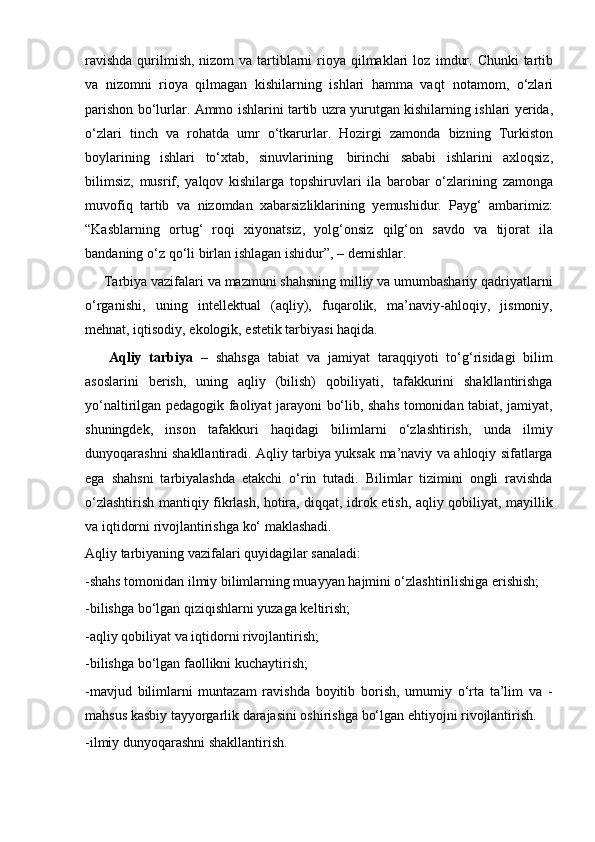 ravishda  qurilmish, nizom va tartiblarni  rioya qilmaklari  loz   imdur. Chunki  tartib
va   nizomni   rioya   qilmagan   kishilarning   ishlari   hamma   vaqt   notamom,   o‘zlari
parishon   bo‘lurlar.   Ammo   ishlarini   tartib   uzra   yurutgan   kishilarning   ishlari   yerida,
o‘zlari   tinch   va   rohatda   umr   o‘tkarurlar.   Hozirgi   zamonda   bizning   Turkiston
boylarining   ishlari   to‘xtab,   sinuvlarining   birinchi   sababi   ishlarini   axloqsiz,
bilimsiz,   musrif,   yalqov   kishilarga   topshiruvlari   ila   barobar   o‘zlarining   zamonga
muvofiq   tartib   va   nizomdan   xabarsizliklarining   yemushidur.   Payg‘   ambarimiz:
“Kasblarning   ortug‘   roqi   xiyonatsiz,   yolg‘onsiz   qilg‘on   savdo   va   tijorat   ila
bandaning   o‘z   qo‘li   birlan   ishlagan   ishidur”,   –   demishlar.
     Tarbiya vazifalari va mazmuni shahsning milliy va umumbashariy qadriyatlarni
o‘rganishi,   uning   intellektual   (aqliy),   fuqarolik,   ma’naviy-ahloqiy,   jismoniy,
mehnat, iqtisodiy, ekologik, estetik tarbiyasi haqida.
      Aqliy   tarbiya   –   shahsga   tabiat   va   jamiyat   taraqqiyoti   to‘g‘risidagi   bilim
asoslarini   berish,   uning   aqliy   (bilish)   qobiliyati,   tafakkurini   shakllantirishga
yo‘naltirilgan pedagogik faoliyat jarayoni bo‘lib, shahs tomonidan tabiat, jamiyat,
shuningdek,   inson   tafakkuri   haqidagi   bilimlarni   o‘zlashtirish,   unda   ilmiy
dunyoqarashni shakllantiradi. Aqliy tarbiya yuksak ma’naviy va ahloqiy sifatlarga
ega   shahsni   tarbiyalashda   etakchi   o‘rin   tutadi.   Bilimlar   tizimini   ongli   ravishda
o‘zlashtirish mantiqiy fikrlash, hotira, diqqat, idrok etish, aqliy qobiliyat, mayillik
va iqtidorni rivojlantirishga ko‘ maklashadi.
Aqliy tarbiyaning vazifalari quyidagilar sanaladi:
-shahs tomonidan ilmiy bilimlarning muayyan hajmini o‘zlashtirilishiga erishish;
-bilishga bo‘lgan qiziqishlarni yuzaga keltirish;
-aqliy qobiliyat va iqtidorni rivojlantirish;
-bilishga bo‘lgan faollikni kuchaytirish;
-mavjud   bilimlarni   muntazam   ravishda   boyitib   borish,   umumiy   o‘rta   ta’lim   va   -
mahsus kasbiy tayyorgarlik darajasini oshirishga bo‘lgan ehtiyojni rivojlantirish.
-ilmiy dunyoqarashni shakllantirish. 