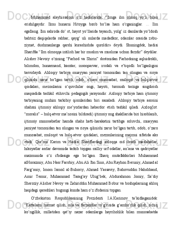 Muhammad   alayhissalom   o‘z   hadislarida;   “Ilmga   ilm   olmoq   yo‘li   bilan
erishilgaydir.   Ilmu   hunarni   Hitoyga   borib   bo‘lsa   ham   o‘rganinglar.   …   Ilm
egallang. Ilm sahroda do‘ st, hayot yo‘llarida tayanch, yolg‘ iz damlarda yo‘ldosh
bahtsiz   daqiqalarda   rahbar,   qayg‘   uli   onlarda   madadkor,   odamlar   orasida   zebu-
ziynat,   dushmanlarga   qarshi   kurashishda   quroldir»   deydi.   Shuningdek,   hadisi
Sharifda “Ilm olmoqqa intilish har bir muslim va muslima uchun farzdir” deydilar.
Alisher   Navoiy   o‘zining   “Farhod   va   Shirin”   dostonidan   Farhodning   aqluidrokli,
bilimdon,   hunarmand,   kamtar,   insonparvar,   irodali   va   e’tiqodli   bo‘lganligini
tasvirlaydi.   Ahloqiy   tarbiya   muayyan   jamiyat   tomonidan   tan   olingan   va   rioya
qilinishi   zarur   bo‘lgan   tartib,   odob,   o‘zaro   munosabat,   muloqot   va   hulq-atvor
qoidalari,   mezonlarini   o‘quvchilar   ongi,   hayoti,   turmush   tarziga   singdirish
maqsadida   tashkil   etiluvchi   pedagogik   jarayondir.   Axloqiy   tarbiya   ham   ijtimoiy
tarbiyaning   muhim   tarkibiy   qismlaridan   biri   sanaladi.   Ahloqiy   tarbiya   asosini
shahsni   ijtimoiy   ahloqiy   me’yorlardan   habardor   etish   tashkil   qiladi.   Axloq(lot.
“moralis” – hulq-atvor ma’nosini bildiradi) ijtimoiy ong shakllarida biri hisoblanib,
ijtimoiy   munosabatlar   hamda   shahs   hatti-harakatini   tartibga   soluvchi,   muayyan
jamiyat tomonidan tan olingan va rioya qilinishi zarur bo‘lgan tartib, odob, o‘zaro
munosabat,   muloqot   va   hulq-atvor   qoidalari,   mezonlarining   majmui   sifatida   aks
etadi.   Qur’oni   Karim   va   Hadisi   Shariflardagi   axloqqa   oid   ibratli   maslahatlar,
hikoyatlar   asrlar   davomida   tarkib   topgan   milliy   urf-odatlar,   an’ana   va   qadriyatlar
mazmunida   o‘z   ifodasiga   ega   bo‘lgan.   Sharq   mutafakkirlari   Muhammad
alHorazmiy, Abu Nasr Farobiy, Abu Ali Ibn Sino, Abu Rayhon Beruniy, Ahmad al
Farg‘oniy,   Imom   Ismoil   al-Buhoriy,   Ahmad   Yassaviy,   Bahovuddin   Nahshband,
Amir   Temur,   Muhammad   Tarag‘ay   Ulug‘bek,   Abdurahmon   Jomiy,   Sa’diy
Sheroziy Alisher Navoy va Zahiriddin Muhammad Bobur va boshqalarning ahloq
haqidagi qarashlari bugungi kunda ham o‘z ifodasini topgan. 
O‘zbekiston   Respublikasining   Prezidenti   I.A.Karimov   ta’kidlaganidek:
“Kattalarni   hurmat   qilish,   oila   va   farzandlar   to‘g‘risida   g‘amho‘rlik   qilish,   ochiq
ko‘ngillik,   millatidan   qat’iy   nazar   odamlarga   hayrihohlik   bilan   munosabatda 