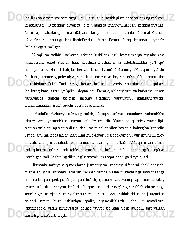 bo‘lish va o‘zaro yordam tuyg‘ usi – kishilar o‘rtasidagi munosabatlarning me’yori
hisoblanadi.   O‘zbeklar   diyoriga,   o‘z   Vataniga   mehr-muhabbat,   mehnatsevarlik,
bilimga,   ustozlariga,   ma’rifatparvarlarga   nisbatan   alohida   hurmat-ehtirom
O‘zbekiston   aholisiga   hos   fazilatlardir”.   Amir   Temur   ahloqi   husniya   –   yahshi
hulqlar egasi bo‘lgan. 
U   oqil   va   tadbirli   sarkarda   sifatida   kishilarni   turli   lavozimlarga   tayinlash   va
vazifasidan   ozod   etishda   ham   shoshma-shosharlik   va   adolatsizlikka   yo‘l   qo‘
ymagan, balki etti o‘lchab, bir kesgan. Imom Ismoil al-Buhoriy “Ahloqning yahshi
bo‘lishi,   taomning   pokizaligi,   rostlik   va   omonatga   hiyonat   qilmaslik   –   mana   shu
to‘rt   hislatni   Olloh   Taolo   senga   bergan   bo‘lsa,   dunyoviy   ishlardan   chetda   qolgan
bo‘lsang ham, zarari yo‘qdir”, degan edi. Demak, ahloqiy tarbiya barkamol inson
tarbiyasida   etakchi   bo‘g‘in,   insoniy   sifatlarni   yaratuvchi,   shakllantiruvchi,
mukammalikka erishtiruvchi vosita hisoblanadi.
  Abdulla   Avloniy   ta’kidlaganidek,   ahloqiy   tarbiya   insonlarni   yahshilikka
chaqiruvchi,  yomonlikdan   qaytaruvchi   bir   omildir.   Yaxshi   xulqlarning   yaxshiligi,
yomon xulqlarning yomonligini dadil va misollar bilan bayon qiladurg‘on kitobdir.
Huddi shu ma’noda ahloh kishining hulq-atvori, e’tiqod-iymoni, yurishturishi, fikr-
mulohazalari,   mushohada   va   muloqotida   namoyon   bo‘ladi.   Ahloqli   inson   o‘zini
qattiq hurmat qiladi, unda ichki intizom kuchli bo‘ladi. Suhbatdoshning ko‘ ngliga
qarab gapiradi, kishining dilini og‘ ritmaydi, muloqot odobiga rioya qiladi. 
Jismoniy   tarbiya   o‘quvchilarda   jismoniy   va   irodaviy   sifatlarni   shakllantirish,
ularni  aqliy  va   jismoniy   jihatdan  mehnat   hamda  Vatan   mudofaasiga   tayyorlashga
yo‘   naltirilgan   pedagogik   jarayon   bo‘lib,   ijtimoiy   tarbiyaning   ajralmas   tarkibiy
qismi   sifatida   namoyon   bo‘ladi.   Yuqori   darajada   rivojlangan   ishlab   chiqarishga
asoslangan mavjud ijtimoiy sharoit jismonan baquvvat, ishlab chiqarish jarayonida
yuqori   unum   bilan   ishlashga   qodir,   qiyinchiliklardan   cho‘   chimaydigan,
shuningdek,   vatan   himoyasiga   doimo   tayyor   bo‘lgan   yosh   avlodni   tarbiyalash
zarurligini ko‘rsatmoqda. 