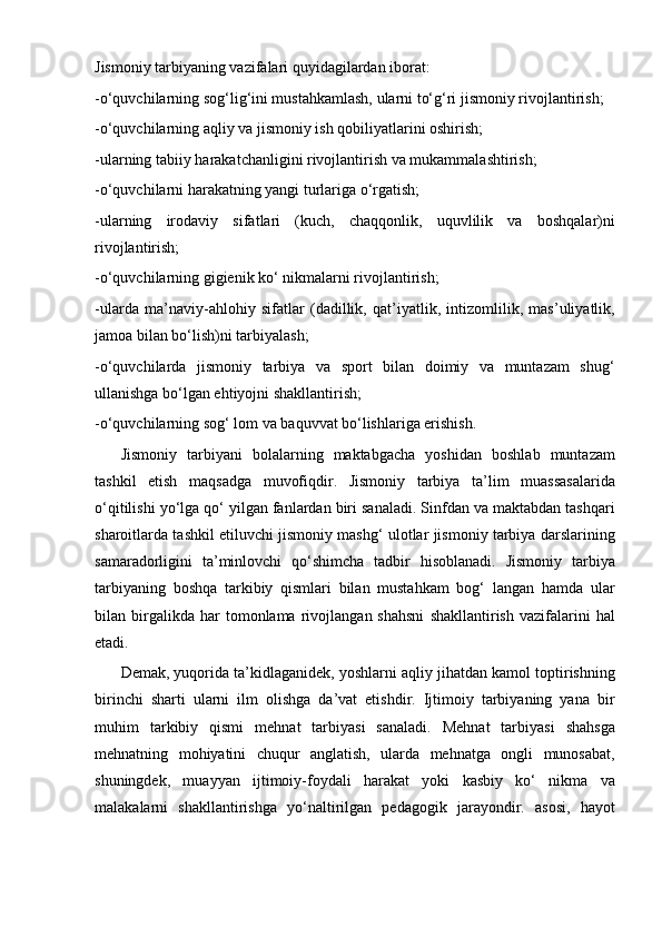 Jismoniy tarbiyaning vazifalari quyidagilardan iborat:
-o‘quvchilarning sog‘lig‘ini mustahkamlash, ularni to‘g‘ri jismoniy rivojlantirish;
-o‘quvchilarning aqliy va jismoniy ish qobiliyatlarini oshirish;
-ularning tabiiy harakatchanligini rivojlantirish va mukammalashtirish;
-o‘quvchilarni harakatning yangi turlariga o‘rgatish;
-ularning   irodaviy   sifatlari   (kuch,   chaqqonlik,   uquvlilik   va   boshqalar)ni
rivojlantirish;
-o‘quvchilarning gigienik ko‘ nikmalarni rivojlantirish;
-ularda   ma’naviy-ahlohiy   sifatlar   (dadillik,   qat’iyatlik,   intizomlilik,   mas’uliyatlik,
jamoa bilan bo‘lish)ni tarbiyalash;
-o‘quvchilarda   jismoniy   tarbiya   va   sport   bilan   doimiy   va   muntazam   shug‘
ullanishga bo‘lgan ehtiyojni shakllantirish;
-o‘quvchilarning sog‘ lom va baquvvat bo‘lishlariga erishish.
Jismoniy   tarbiyani   bolalarning   maktabgacha   yoshidan   boshlab   muntazam
tashkil   etish   maqsadga   muvofiqdir.   Jismoniy   tarbiya   ta’lim   muassasalarida
o‘qitilishi yo‘lga qo‘ yilgan fanlardan biri sanaladi. Sinfdan va maktabdan tashqari
sharoitlarda tashkil etiluvchi jismoniy mashg‘ ulotlar jismoniy tarbiya darslarining
samaradorligini   ta’minlovchi   qo‘shimcha   tadbir   hisoblanadi.   Jismoniy   tarbiya
tarbiyaning   boshqa   tarkibiy   qismlari   bilan   mustahkam   bog‘   langan   hamda   ular
bilan  birgalikda  har   tomonlama   rivojlangan  shahsni   shakllantirish   vazifalarini   hal
etadi. 
Demak, yuqorida ta’kidlaganidek, yoshlarni aqliy jihatdan kamol toptirishning
birinchi   sharti   ularni   ilm   olishga   da’vat   etishdir.   Ijtimoiy   tarbiyaning   yana   bir
muhim   tarkibiy   qismi   mehnat   tarbiyasi   sanaladi.   Mehnat   tarbiyasi   shahsga
mehnatning   mohiyatini   chuqur   anglatish,   ularda   mehnatga   ongli   munosabat,
shuningdek,   muayyan   ijtimoiy-foydali   harakat   yoki   kasbiy   ko‘   nikma   va
malakalarni   shakllantirishga   yo‘naltirilgan   pedagogik   jarayondir.   asosi,   hayot 
