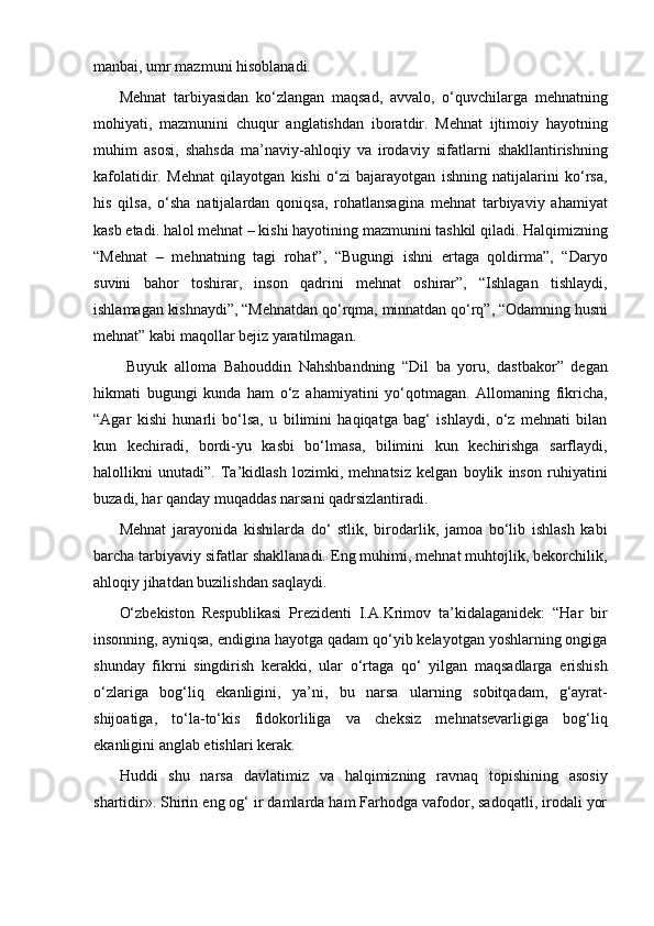 manbai, umr mazmuni hisoblanadi. 
Mehnat   tarbiyasidan   ko‘zlangan   maqsad,   avvalo,   o‘quvchilarga   mehnatning
mohiyati,   mazmunini   chuqur   anglatishdan   iboratdir.   Mehnat   ijtimoiy   hayotning
muhim   asosi,   shahsda   ma’naviy-ahloqiy   va   irodaviy   sifatlarni   shakllantirishning
kafolatidir.   Mehnat   qilayotgan   kishi   o‘zi   bajarayotgan   ishning   natijalarini   ko‘rsa,
his   qilsa,   o‘sha   natijalardan   qoniqsa,   rohatlansagina   mehnat   tarbiyaviy   ahamiyat
kasb etadi. halol mehnat – kishi hayotining mazmunini tashkil qiladi. Halqimizning
“Mehnat   –   mehnatning   tagi   rohat”,   “Bugungi   ishni   ertaga   qoldirma”,   “Daryo
suvini   bahor   toshirar,   inson   qadrini   mehnat   oshirar”,   “Ishlagan   tishlaydi,
ishlamagan kishnaydi”, “Mehnatdan qo‘rqma, minnatdan qo‘rq”, “Odamning husni
mehnat” kabi maqollar bejiz yaratilmagan.
  Buyuk   alloma   Bahouddin   Nahshbandning   “Dil   ba   yoru,   dastbakor”   degan
hikmati   bugungi   kunda   ham   o‘z   ahamiyatini   yo‘qotmagan.   Allomaning   fikricha,
“Agar   kishi   hunarli   bo‘lsa,   u   bilimini   haqiqatga   bag‘   ishlaydi,   o‘z   mehnati   bilan
kun   kechiradi,   bordi-yu   kasbi   bo‘lmasa,   bilimini   kun   kechirishga   sarflaydi,
halollikni   unutadi”.   Ta’kidlash   lozimki,   mehnatsiz   kelgan   boylik   inson   ruhiyatini
buzadi, har qanday muqaddas narsani qadrsizlantiradi. 
Mehnat   jarayonida   kishilarda   do‘   stlik,   birodarlik,   jamoa   bo‘lib   ishlash   kabi
barcha tarbiyaviy sifatlar shakllanadi. Eng muhimi, mehnat muhtojlik, bekorchilik,
ahloqiy jihatdan buzilishdan saqlaydi. 
O‘zbekiston   Respublikasi   Prezidenti   I.A.Krimov   ta’kidalaganidek:   “Har   bir
insonning, ayniqsa, endigina hayotga qadam qo‘yib kelayotgan yoshlarning ongiga
shunday   fikrni   singdirish   kerakki,   ular   o‘rtaga   qo‘   yilgan   maqsadlarga   erishish
o‘zlariga   bog‘liq   ekanligini,   ya’ni,   bu   narsa   ularning   sobitqadam,   g‘ayrat-
shijoatiga,   to‘la-to‘kis   fidokorliliga   va   cheksiz   mehnatsevarligiga   bog‘liq
ekanligini anglab etishlari kerak. 
Huddi   shu   narsa   davlatimiz   va   halqimizning   ravnaq   topishining   asosiy
shartidir». Shirin eng og‘ ir damlarda ham Farhodga vafodor, sadoqatli, irodali yor 
