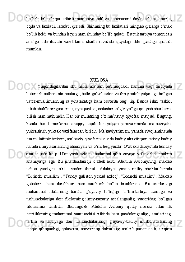 bo‘lishi bilan birga tadbirli murabbiya, odil va donishmand davlat arbobi, komila,
oqila va fazilatli, latofatli qiz edi. Shirinning bu fazilatlari minglab qizlarga o‘rnak
bo‘lib keldi va bundan keyin ham shunday bo‘lib qoladi. Estetik tarbiya tomonidan
amalga   oshiriluvchi   vazifalarini   shartli   ravishda   quyidagi   ikki   guruhga   ajratish
mumkin.
XULOSA
Yuqoridagilardan   shu   narsa   ma’lum   bo‘lmoqdaki,   hamma   vaqt   tarbiyada
butun ish nafaqat ota-onalarga, balki go‘zal axloq va ilmiy salohiyatga   ega bo‘lgan
ustoz-muallimlarning   sa’y-harakatiga   ham   bevosita   bog‘   liq.   Bunda   ishni   tashkil
qilish shakllarinigina emas, ayni paytda, ishlashni to‘g‘ri yo‘lga qo‘ yish shartlarini
bilish   ham   muhimdir.   Har   bir   millatning  o‘z   ma’naviy   qiyofasi   mavjud.   Bugungi
kunda   har   tomonlama   taraqqiy   topib   borayotgan   jamiyatimizda   ma’naviyatni
yuksaltirish  yuksak   vazifalardan  biridir.  Ma’naviyatimizni   yanada  rivojlantirishda
esa millatimiz tarixini, ma’naviy qiyofasini o‘zida badiiy aks ettirgan tarixiy badiiy
hamda ilmiy asarlarning ahamiyati va o‘rni beqiyosdir. O‘zbek adabiyotida bunday
asarlar   juda   ko‘p.   Ular   yosh   avlodni   barkamol   qilib   voyaga   yetkazishda   muhim
ahamiyatga   ega.   Bu   jihatdan,taniqli   o‘zbek   adibi   Abdulla   Avloniyning.   maktab
uchun   yaratgan   to‘rt   qismdan   iborat   “Adabiyot   yoxud   milliy   she’rlar”hamda
“Birinchi   muallim”,   “Turkiy   guliston   yoxud   axloq”,   “Ikkinchi   muallim”,“Maktab
gulistoni”   kabi   darsliklari   ham   xarakterli   bo‘lib   hisoblanadi.   Bu   asarlardagi
mukammal   fikrlarning   barcha   g‘oyaviy   to‘liqligi,   ta’lim-tarbiya   tizimiga   va
tushunchalariga   doir   fikrlarning   ilmiy-nazariy   asoslanganligi   yuqoridagi   bo‘lgan
fikrlarimiz   dalilidir.   Shuningdek,   Abdulla   Avloniy   ijodiy   merosi   bilan   ilk
darsliklarning   mukammal   yaratuvchisi   sifatida   ham   gavdalanganligi,   asarlaridagi
ta’lim   va   tarbiyaga   doir   tushunchalarning,   g‘oyaviy-badiiy   mushohadalarning
tadqiq qilinganligi, qolaversa, mavzuning dolzarbligi ma’rifatparvar adib, serqirra 