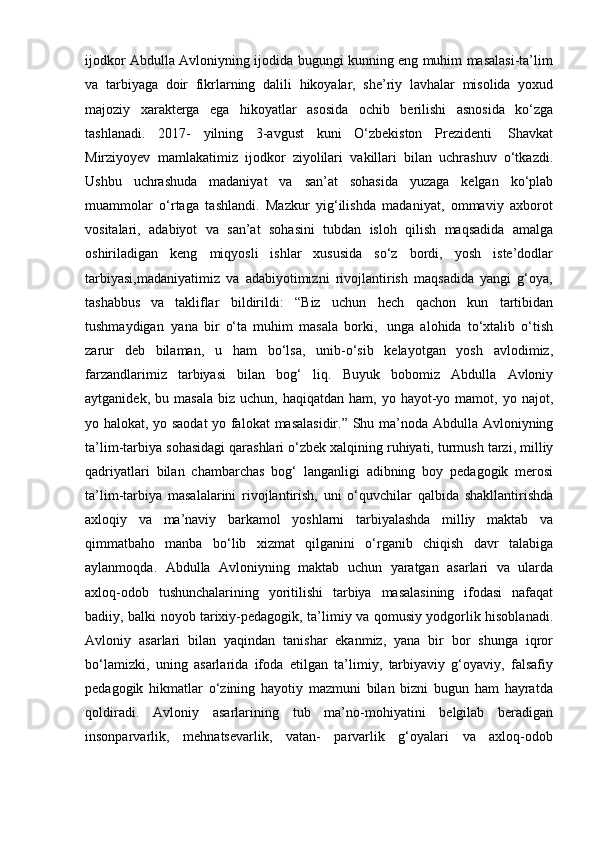 ijodkor Abdulla Avloniyning ijodida bugungi kunning eng muhim masalasi-ta’lim
va   tarbiyaga   doir   fikrlarning   dalili   hikoyalar,   she’riy   lavhalar   misolida   yoxud
majoziy   xarakterga   ega   hikoyatlar   asosida   ochib   berilishi   asnosida   ko‘zga
tashlanadi.   2017-   yilning   3-avgust   kuni   O‘zbekiston   Prezidenti   Shavkat
Mirziyoyev   mamlakatimiz   ijodkor   ziyolilari   vakillari   bilan   uchrashuv   o‘tkazdi.
Ushbu   uchrashuda   madaniyat   va   san’at   sohasida   yuzaga   kelgan   ko‘plab
muammolar   o‘rtaga   tashlandi.   Mazkur   yig‘ilishda   madaniyat,   ommaviy   axborot
vositalari,   adabiyot   va   san’at   sohasini   tubdan   isloh   qilish   maqsadida   amalga
oshiriladigan   keng   miqyosli   ishlar   xususida   so‘z   bordi,   yosh   iste’dodlar
tarbiyasi,madaniyatimiz   va   adabiyotimizni   rivojlantirish   maqsadida   yangi   g‘oya,
tashabbus   va   takliflar   bildirildi:   “Biz   uchun   hech   qachon   kun   tartibidan
tushmaydigan   yana   bir   o‘ta   muhim   masala   borki,   unga   alohida   to‘xtalib   o‘tish
zarur   deb   bilaman,   u   ham   bo‘lsa,   unib-o‘sib   kelayotgan   yosh   avlodimiz,
farzandlarimiz   tarbiyasi   bilan   bog‘   liq.   Buyuk   bobomiz   Abdulla   Avloniy
aytganidek,   bu   masala   biz   uchun,   haqiqatdan  ham, yo  hayot-yo  mamot, yo  najot,
yo halokat, yo saodat  yo falokat   masalasidir.”   Shu   ma’noda   Abdulla   Avloniyning
ta’lim-tarbiya   sohasidagi   qarashlari   o‘zbek   xalqining   ruhiyati,   turmush   tarzi,   milliy
qadriyatlari   bilan   chambarchas   bog‘   langanligi   adibning   boy   pedagogik   merosi
ta’lim-tarbiya   masalalarini   rivojlantirish,   uni   o‘quvchilar   qalbida   shakllantirishda
axloqiy   va   ma’naviy   barkamol   yoshlarni   tarbiyalashda   milliy   maktab   va
qimmatbaho   manba   bo‘lib   xizmat   qilganini   o‘rganib   chiqish   davr   talabiga
aylanmoqda.   Abdulla   Avloniyning   maktab   uchun   yaratgan   asarlari   va   ularda
axloq-odob   tushunchalarining   yoritilishi   tarbiya   masalasining   ifodasi   nafaqat
badiiy,   balki   noyob   tarixiy-pedagogik,   ta’limiy   va   qomusiy   yodgorlik   hisoblanadi.
Avloniy   asarlari   bilan   yaqindan   tanishar   ekanmiz,   yana   bir   bor   shunga   iqror
bo‘lamizki,   uning   asarlarida   ifoda   etilgan   ta’limiy,   tarbiyaviy   g‘oyaviy,   falsafiy
pedagogik   hikmatlar   o‘zining   hayotiy   mazmuni   bilan   bizni   bugun   ham   hayratda
qoldiradi.   Avloniy   asarlarining   tub   ma’no-mohiyatini   belgilab   beradigan
insonparvarlik,   mehnatsevarlik,   vatan-   parvarlik   g‘oyalari   va   axloq-odob 