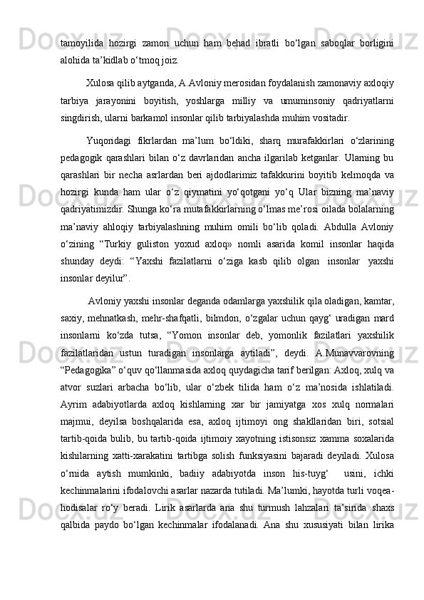 tamoyilida   hozirgi   zamon   uchun   ham   behad   ibratli   bo‘lgan   saboqlar   borligini
alohida   ta’kidlab   o‘tmoq   joiz.
Xulosa qilib aytganda, A.Avloniy merosidan foydalanish zamonaviy axloqiy
tarbiya   jarayonini   boyitish,   yoshlarga   milliy   va   umuminsoniy   qadriyatlarni
singdirish, ularni barkamol insonlar qilib tarbiyalashda muhim vositadir.
Yuqoridagi   fikrlardan   ma’lum   bo‘ldiki,   sharq   murafakkirlari   o‘zlarining
pedagogik   qarashlari   bilan   o‘z   davrlaridan   ancha   ilgarilab   ketganlar.   Ularning   bu
qarashlari   bir   necha   asrlardan   beri   ajdodlarimiz   tafakkurini   boyitib   kelmoqda   va
hozirgi   kunda   ham   ular   o‘z   qiymatini   yo‘qotgani   yo‘q   Ular   bizning   ma’naviy
qadriyatimizdir. Shunga ko‘ra mutafakkirlarning o‘lmas me’rosi oilada bolalarning
ma’naviy   ahloqiy   tarbiyalashning   muhim   omili   bo‘lib   qoladi.   Abdulla   Avloniy
o‘zining   “Turkiy   guliston   yoxud   axloq»   nomli   asarida   komil   insonlar   haqida
shunday   deydi:   “Yaxshi   fazilatlarni   o‘ziga   kasb   qilib   olgan   insonlar   yaxshi
insonlar   deyilur”.
  Avloniy   yaxshi   insonlar   deganda   odamlarga   yaxshilik   qila   oladigan,   kamtar,
saxiy,   mehnatkash,   mehr-shafqatli,   bilmdon,   o‘zgalar   uchun   qayg‘  uradigan   mard
insonlarni   ko‘zda   tutsa,   “Yomon   insonlar   deb,   yomonlik   fazilatlari   yaxshilik
fazilatlaridan   ustun   turadigan   insonlarga   aytiladi”,   deydi.   A.Munavvarovning
“Pedagogika” o‘quv   qo‘llanmasida   axloq   quydagicha   tarif   berilgan: Axloq, xulq va
atvor   suzlari   arbacha   bo‘lib,   ular   o‘zbek   tilida   ham   o‘z   ma’nosida   ishlatiladi.
Ayrim   adabiyotlarda   axloq   kishlarning   xar   bir   jamiyatga   xos   xulq   normalari
majmui,   deyilsa   boshqalarida   esa,   axloq   ijtimoyi   ong   shakllaridan   biri,   sotsial
tartib-qoida bulib,  bu tartib-qoida  ijtimoiy  xayotning istisonsiz  xamma   soxalarida
kishilarning   xatti-xarakatini   tartibga   solish   funksiyasini   bajaradi   deyiladi.   Xulosa
o‘rnida   aytish   mumkinki,   badiiy   adabiyotda   inson   his-tuyg‘     usini,   ichki
kechinmalarini ifodalovchi asarlar nazarda tutiladi. Ma’lumki, hayotda turli   voqea-
hodisalar   ro‘y   beradi.   Lirik   asarlarda   ana   shu   turmush   lahzalari   ta’sirida   shaxs
qalbida   paydo   bo‘lgan   kechinmalar   ifodalanadi.   Ana   shu   xususiyati   bilan   lirika 