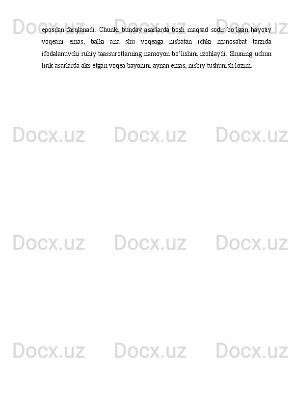 eposdan   farqlanadi.   Chunki   bunday   asarlarda   bosh   maqsad   sodir   bo‘lgan   hayotiy
voqeani   emas,   balki   ana   shu   voqeaga   nisbatan   ichki   munosabat   tarzida
ifodalanuvchi ruhiy taassurotlarning namoyon bo‘lishini izohlaydi. Shuning uchun
lirik   asarlarda   aks   etgan voqea   bayonini   aynan emas,   nisbiy   tushunish   lozim. 