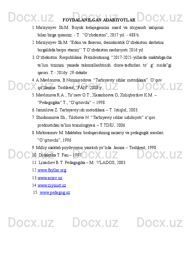 FOYDALANILGAN   ADABIYOTLAR
1. Mirziyoyev   Sh.M.   Buyuk   kelajagimizni   mard   va   oliyjanob   x alqimiz
bilan   birga   quramiz. -   T.:   “O‘zbekiston”,   2017 yil.   -   488   b.
2. Mirziyoyev Sh.M. ”Erkin va faravon, demokiratik O‘zbekiston davlatini
birgalikda   barpo etamiz’’   T.O‘zbekiston   nashiriyoti 2016   yil
3. O‘zbekiston   Respublikasi   Prezidentining   “2017-2021-yillarda   maktabgacha
ta’lim   tizimini   yanada   takomillashtirish   chora-tadbirlari   to‘   g‘   risida”gi
qarori.   T:-   2016y.   29-dekabr.
4. A.Mavlonova,   B.Normurodova.   “Tarbiyaviy   ishlar   metodikasi”.   O‘quv
qo‘llanma. Toshkent,   “FAN”   2008   y.
5. Mavlonova   R.A.,   To‘raev   O.T.,   Xasanboeva   O,   Xoliqberdiev   K.M. –
“Pedagogika”   T.,   “O‘qituvchi ”   –   1998.
6. Ismoilova   Z.   Tarbiyaviy   ish   metodikasi   –   T.   Istiqlol,   2003.
7. Shodmonova Sh., Tilobova N. “Tarbiyaviy ishlar uslubiyoti” o‘quv
predmetidan ta’lim   texnologiyasi   –   T.TDIU,   2006.
8. Mirkosimov M. Maktabni boshqarishning nazariy va pedagogik asoslari.
”O‘qituvchi”,   1996
9. Milliy   maktab   poydevorini   yaratish   yo‘lida.   Jamoa   –   Toshkent,   1990
10. Didaktika   T.   Fan   –   1997.
11. Lixachev B.T. Pedagogika – M.: VLADOS, 2003
12. www.fayllar.org
13. www.arxiv.uz  
14. www.ziyonet.uz
15.   www.pedagog.uz 