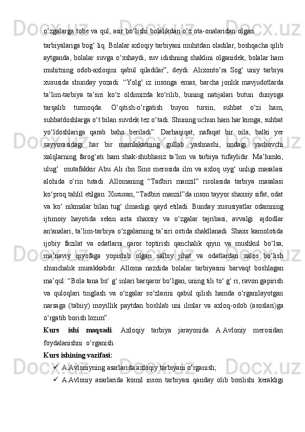o‘zgalarga   tobe   va   qul,   asir   bo‘lishi   bolalikdan   o‘z   ota-onalaridan   olgan
tarbiyalariga bog‘ liq. Bolalar axloqiy tarbiyani muhitdan oladilar, boshqacha qilib
aytganda,   bolalar   suvga   o‘xshaydi,   suv   idishning   shaklini   olganidek,   bolalar   ham
muhitning   odob-axloqini   qabul   qiladilar”,   deydi.   Alixonto‘ra   Sog‘   uniy   tarbiya
xususida   shunday   yozadi:   “Yolg‘   iz   insonga   emas,   barcha   jonlik   mavjudotlarda
ta’lim-tarbiya   ta’siri   ko‘z   oldimizda   ko‘rilib,   buning   natijalari   butun   dunyoga
tarqalib   turmoqda.   O‘qitish-o‘rgatish   buyon   tursin,   suhbat   o‘zi   ham,
suhbatdoshlarga o‘t bilan suvdek tez o‘tadi. Shuning uchun ham har kimga, suhbat
yo‘ldoshlariga   qarab   baho   beriladi”.   Darhaqiqat,   nafaqat   bir   oila,   balki   yer
sayyorasidagi   har   bir   mamlakatning   gullab   yashnashi,   undagi   yashovchi
xalqlarning   farog‘ati   ham   shak-shubhasiz   ta’lim   va   tarbiya   tufaylidir.   Ma’lumki,
ulug‘     mutafakkir   Abu   Ali   ibn   Sino   merosida   ilm   va   axloq   uyg‘   unligi   masalasi
alohida   o‘rin   tutadi.   Allomaning   “Tadbiri   manzil”   risolasida   tarbiya   masalasi
ko‘proq tahlil etilgan. Xususan, “Tadbiri manzil”da inson tayyor shaxsiy sifat, odat
va   ko‘   nikmalar   bilan   tug‘   ilmasligi   qayd   etiladi.   Bunday   xususiyatlar   odamning
ijtimoiy   hayotida   sekin   asta   shaxsiy   va   o‘zgalar   tajribasi,   avvalgi   ajdodlar
an'analari, ta’lim-tarbiya o‘zgalarning ta’siri ostida shakllanadi. Shaxs kamolotida
ijobiy   fazilat   va   odatlarni   qaror   toptirish   qanchalik   qiyin   va   mushkul   bo‘lsa,
ma’naviy   qiyofaga   yopishib   olgan   salbiy   jihat   va   odatlardan   xalos   bo‘lish
shunchalik   murakkabdir.   Alloma   nazdida   bolalar   tarbiyasini   barvaqt   boshlagan
ma’qul: “Bola tana bo‘ g‘ inlari barqaror bo‘lgan, uning tili to‘ g‘ ri, ravon gapirish
va   quloqlari   tinglash   va   o‘zgalar   so‘zlarini   qabul   qilish   hamda   o‘rganilayotgan
narsaga   (tabiiy)   moyillik   paytdan   boshlab   uni   ilmlar   va   axloq-odob   (asoslari)ga
o‘rgatib   borish   lozim”.
Kurs   ishi   maqsadi .   Axloqiy   tarbiya   jarayonida   A.Avloniy   merosidan
foydalanishni   o‘rganish.
Kurs   ishining   vazifasi:
 A.Avloniyning   asarlarida   axloqiy   tarbiyani   o‘rganish;
 A.Avloniy   asarlarida   komil   inson   tarbiyasi   qanday   olib   borilishi   kerakli gi 
